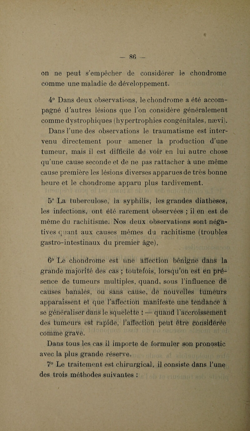 on ne peut s’empêcher de considérer le chondrome comme une maladie de développement. 4° Dans deux observations, le chondrome a été accom¬ pagné d’autres lésions que Ton considère généralement comme dystrophiques (hypertrophies congénitales, nævi). Dans Tune des observations le traumatisme est inter¬ venu directement pour amener la production d’une tumeur, mais il est difficile de voir en lui autre chose qu’une cause seconde et de ne pas rattacher à une même cause première les lésions diverses apparues de très bonne heure et le chondrome apparu plus tardivement. 5° La tuberculose, la syphilis, les grandes diathèses, les infections, ont été rarement observées ; il en est de même du rachitisme. Nos deux observations sont néga¬ tives quant aux causes mêmes du rachitisme (troubles gastro-intestinaux du premier âge), 6° Le chondrome est une affection bénigne dans la grande majorité des cas ; toutefois, lorsqu’on est én pré¬ sence de tumeurs multiples, quand, sous l’influence dé causes banales, ou sans cause, de nouvelles tümeürs apparaissent et que l’affection manifeste une tendance à se généraliser dans le squelette : — quand ràccroissement des tumeurs est rapide, l’afféctioli peut être considérée comme grave. Dans tous les cas il importe de formuler son pronostic avec la plus grande réserve. 7° Le traitement est chirurgical, il consiste dans l’unç des trois méthodes suivantes :