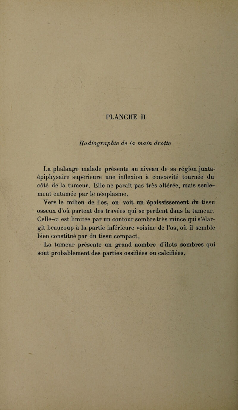 Radiographie de la main droite La phalange malade présente au niveau de sa région juxta- épiphysaire supérieure une inflexion à concavité tournée du côté de la tumeur. Elle ne paraît pas très altérée, mais seule¬ ment entamée par le néoplasme. Vers le milieu de l’os, on voit un épaississement du tissu osseux d’où partent des travées qui se perdent dans la tumeur. Celle-ci est limitée par un contour sombre très mince qui s’élar¬ git beaucoup à la partie inférieure voisine de l’os, où il semble bien constitué par du tissu compact. La tumeur présente un grand nombre d’ilots sombres qui sont probablement des parties ossifiées ou calcifiées.