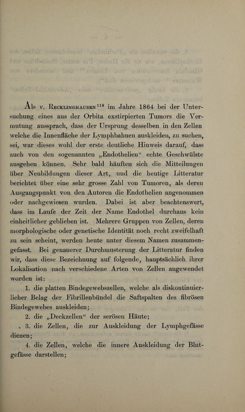 suchung eines aus der Orbita exstirpierten Tumors die Ver¬ mutung aussprach, dass der Ursprung desselben in den Zellen welche die Innenfläche der Lymphbahnen auskleiden, zu suchen, sei, war dieses wohl der erste deutliche Hinweis darauf, dass auch von den sogenannten „Endothelien‘‘ echte Geschwülste ausgehen können. Sehr bald häuften sich die Mitteilungen über Neubildungen dieser Art, und die heutige Litteratur berichtet über eine sehr grosse Zahl von Tumoren, als deren Ausgangspunkt von den Autoren die Endothelien angenommen oder nachgewiesen wurden. Dabei ist aber beachtenswert, dass im Laufe der Zeit der Name Endothel durchaus kein einheitlicher geblieben ist. Mehrere Gruppen von Zellen, deren morphologische oder genetische Identität noch recht zweifelhaft zu sein scheint, werden heute unter diesem Namen zusammen¬ gefasst. Bei genauerer Durchmusterung der Litteratur finden wir, dass diese Bezeichnung auf folgende, hauptsächlich ihrer Lokalisation nach verschiedene Arten von Zellen angewendet worden ist: 1. die platten Bindegewebszellen, welche als diskontinuier¬ licher Belag der Fibrillenbündel die Saftspalten des fibrösen Bindegewebes auskleiden; 2. die „Deckzellen“ der serösen Häute; , 3. die Zellen, die zur Auskleidung der Lymphgefässe dienen; 4. die Zellen, welche die innere Auskleidung der Blut- gefässe darstellen;