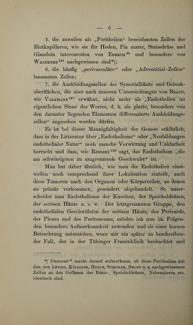 5. die zuweilen als „Perithelien“ bezeichneten Zellen der Blutkapillaren, wie sie für Hoden, Pia mater, Steissdrüse und Glandula intercarotica von Eberth und besonders von Waldeyer^^^ nachgewiesen sind*^); 6. die häufig „perivasculäre“ oder „Adventitial-Zellen“ benannten Zellen; 7. die Auskleidungszellen der Synovialhäute und Gelenk¬ oberflächen, die aber nach neueren Untersuchungen von Braun, wie Volkmannerwähnt, nicht mehr als „Endothelien im eigentlichen Sinne des Wortes, d. h. als platte, besonders von den darunter liegenden Elementen differenzierte Auskleidungs¬ zellen“ angesehen werden dürfen. Es ist bei dieser Mannigfaltigkeit der Genese erklärlich, dass in der Litteratur über „Endotheliome“ oder „Neubildungen endothelialer Natur“ noch manche Verwirrung und Unklarheit herrscht und dass, wie Bibbertsagt, das Endotheliom „die am schwierigsten zu umgrenzende Geschwulst“ ist. Man hat daher ähnlich, wie man die Endothelien einst¬ weilen noch entsprechend ihrer Lokalisation einteilt, auch diese Tumoren nach den Organen oder Körperteilen, an denen sie primär Vorkommen, gesondert abgehandelt. So unter¬ scheidet man Endotheliome der Knochen, der Speicheldrüsen, der serösen Häute u. s. w. Der letztgenannten Gruppe, den endothelialen Geschwülsten der serösen Häute, des Pericards, der Pleura und des Peritoneums, möchte ich mm im Folgen¬ den besondere Aufmerksamkeit zuwenden und sie einer kurzen Betrachtung unterziehen, wozu mir ein später zu beschreiben¬ der Fall, der in der Tübinger Frauenklinik beobachtet und *) Driessen^“ macht darauf aufmerksam, ob diese Perithelien mit den von Leydio, Kölliker, Henle, Stricker, Brunn u. a. nachgewiesenen Zellen an den Gefässen der Brust-, Speicheldrüsen, Nebennieren etc. identisch sind.