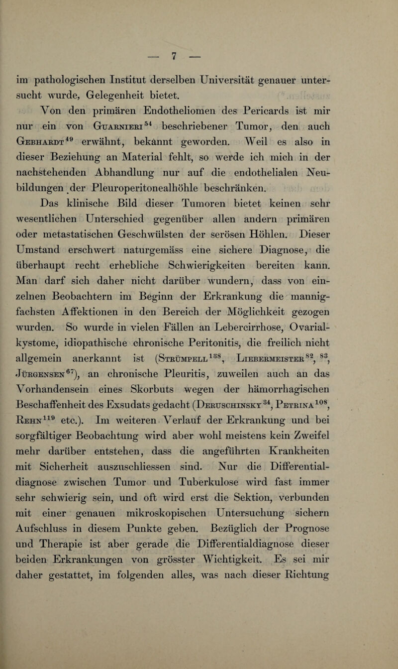 im pathologischen Institut derselben Universität genauer unter¬ sucht wurde, Gelegenheit bietet. Von den primären Endotheliomen des Pericards ist mir nur ein von Guarnieri^'^ beschriebener Tumor, den. auch Gebhardt^® erwähnt, bekannt geworden. Weil es also in dieser Beziehung an Material fehlt, so werde ich mich in der nachstehenden Abhandlung nur auf die endothelialen Neu¬ bildungen der Pleuroperitonealhöhle beschränken. Das klinische Bild dieser Tumoren bietet keinen sehr wesentlichen Unterschied gegenüber allen andern primären oder metastatischen Geschwülsten der serösen Höhlen. Dieser Umstand erschwert naturgemäss eine sichere Diagnose,' die überhaupt recht erhebliche Schwierigkeiten bereiten kann. Man darf sich daher nicht darüber wundern, dass von ein¬ zelnen Beobachtern im Beginn der Erkrankung die mannig¬ fachsten Affektionen in den Bereich der Möglichkeit gezogen wurden. So wurde in vielen Fällen an Lebercirrhose, Ovarial¬ kystome, idiopathische chronische Peritonitis, die freilich nicht allgemein anerkannt ist (Strümpell Liebermeister JüRGENSEN®^), an chronische Pleuritis, zuweilen auch an das Vorhandensein eines Skorbuts wegen der hämorrhagischen Beschaffenheit des Exsudats gedacht (Deruschinsky Pbtrina^^®, Behn^^® etc.). Im weiteren Verlauf der Erkrankung und bei sorgfältiger Beobachtung wird aber wohl meistens kein Zweifel mehr darüber entstehen, dass die angeführten Krankheiten mit Sicherheit auszuschliessen sind. Nur die Differential¬ diagnose zwischen Tumor und Tuberkulose wird fast immer sehr schwierig sein, und oft wird erst die Sektion, verbunden mit einer genauen mikroskopischen Untersuchung sichern Aufschluss in diesem Punkte geben. Bezüglich der Prognose und Therapie ist aber gerade die Differentialdiagnose dieser beiden Erkrankungen von grösster Wichtigkeit. Es sei mir daher gestattet, im folgenden alles, was nach dieser Richtung