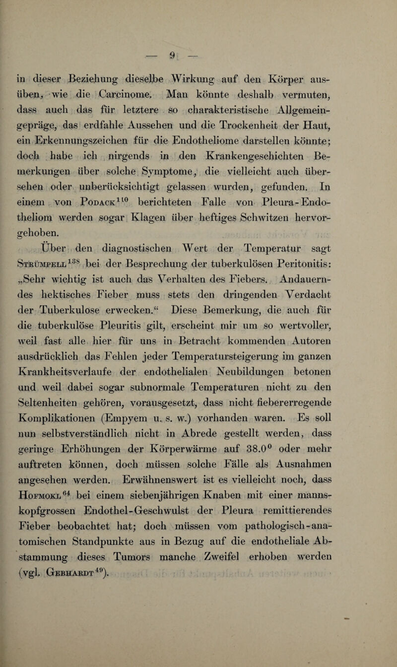 in dieser Beziehung dieselbe Wirkung auf den Körper aus¬ üben, wie die Carcinome, Man könnte deshalb vermuten, dass auch das für letztere so charakteristische Allgemein¬ gepräge, das erdfahle Aussehen und die Trockenheit der Haut, ein Erkennungszeichen für die Endotheliome darstellen könnte; doch habe ich . nirgends in den Krankengeschichten Be¬ merkungen über solche Symptome,' die vielleicht auch über¬ sehen oder,, unberücksichtigt gelassen wurden, gefunden. In einem von Podack^^^ berichteten Falle von Pleura-Endo- theliom werden sogar Klagen über heftiges Schwitzen hervor¬ gehoben. Über , den diagnostischen Wert der Temperatur sagt Strümpellbei der Besprechung der tuberkulösen Peritonitis: „Sehr wichtig ist auch das Verhalten des Fiebers. Andauern¬ des hektisches Fieber muss stets den dringenden Verdacht der Tuberkulose erwecken.“ Diese Bemerkung, die auch für die tuberkulöse Pleuritis gilt, erscheint mir um so wertvoller, weil fast alle hier für uns in Betracht kommenden Autoren ausdrücklich das Fehlen jeder Temperatursteigerung im ganzen Krankheitsverlaufe der endothelialen Neubildungen betonen und weil dabei sogar subnormale Temperaturen nicht zu den Seltenheiten gehören, vorausgesetzt, dass nicht fiebererregende Komplikationen (Empyem u. s. w.) vorhanden waren. Es soll nun selbstverständlich nicht in Abrede gestellt werden, dass geringe Erhöhungen der Körperwärme auf 38.0^ oder mehr auftreten können, doch müssen solche Fälle als Ausnahmen angesehen werden. Erwähnenswert ist es vielleicht noch, dass Hofmokl^^ bei einem siebenjährigen Knaben mit einer manms- kopfgrossen Endothel-Geschwulst der Pleura remittierendes Fieber beobachtet hat; doch müssen vom pathologisch - ana¬ tomischen Standpunkte aus in Bezug auf die endotheliale Ab¬ stammung dieses Tumors manche Zweifel erhoben werden (vgl. Gebhardt