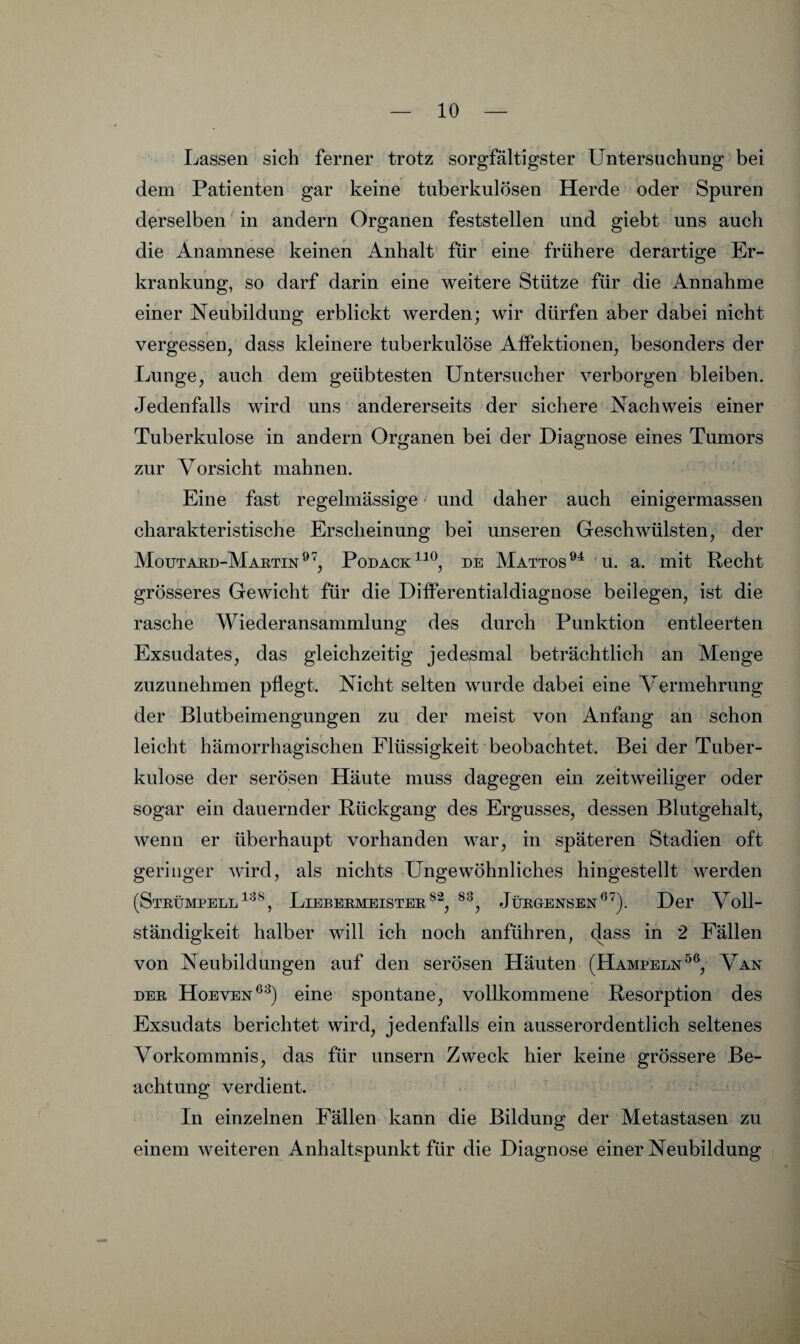 Lassen sich ferner trotz sorgfältigster Untersuchung bei dem Patienten gar keine tuberkulösen Herde oder Spuren derselben in andern Organen feststellen und giebt uns auch die Anamnese keinen Anhalt für eine frühere derartige Er¬ krankung, so darf darin eine weitere Stütze für die Annahme einer Neubildung erblickt werden; wir dürfen aber dabei nicht vergessen, dass kleinere tuberkulöse Alfektionen, besonders der Lunge, auch dem geübtesten Untersucher verborgen bleiben. Jedenfalls wird uns andererseits der sichere Nachweis einer Tuberkulose in andern Organen bei der Diagnose eines Tumors zur Vorsicht mahnen. Eine fast regelmässige und daher auch einigermassen charakteristische Erscheinung bei unseren Geschwülsten, der Moutakd-Maktin®^, Podack^^^, de Mattos u. a. mit Recht grösseres Gewicht für die Differentialdiagnose beilegen, ist die rasche Wiederansammlung des durch Punktion entleerten Exsudates, das gleichzeitig jedesmal beträchtlich an Menge zuzunehmen pflegt. Nicht selten wurde dabei eine Vermehrung der Blutbeiniengungen zu der meist von Anfang an schon leicht hämorrhagischen Flüssigkeit beobachtet. Bei der Tuber¬ kulose der serösen Häute muss dagegen ein zeitweiliger oder sogar ein dauernder Rückgang des Ergusses, dessen Blutgehalt, wenn er überhaupt vorhanden war, in späteren Stadien oft geringer wird, als nichts Ungewöhnliches hingestellt werden (Steümpell^'^^, LiebekmeisteeJüEGENSEN^^). Der Voll¬ ständigkeit halber will ich noch anführen, (|ass in 2 Fällen von Neubildungen auf den serösen Häuten (Hampeln^®, Van DEE Hoeven®^) eine spontane, vollkommene Resorption des Exsudats berichtet wird, jedenfalls ein ausserordentlich seltenes Vorkommnis, das für unsern Zweck hier keine grössere Be¬ achtung verdient. In einzelnen Fällen kann die Bildung der Metastasen zu einem weiteren Anhaltspunkt für die Diagnose einer Neubildung