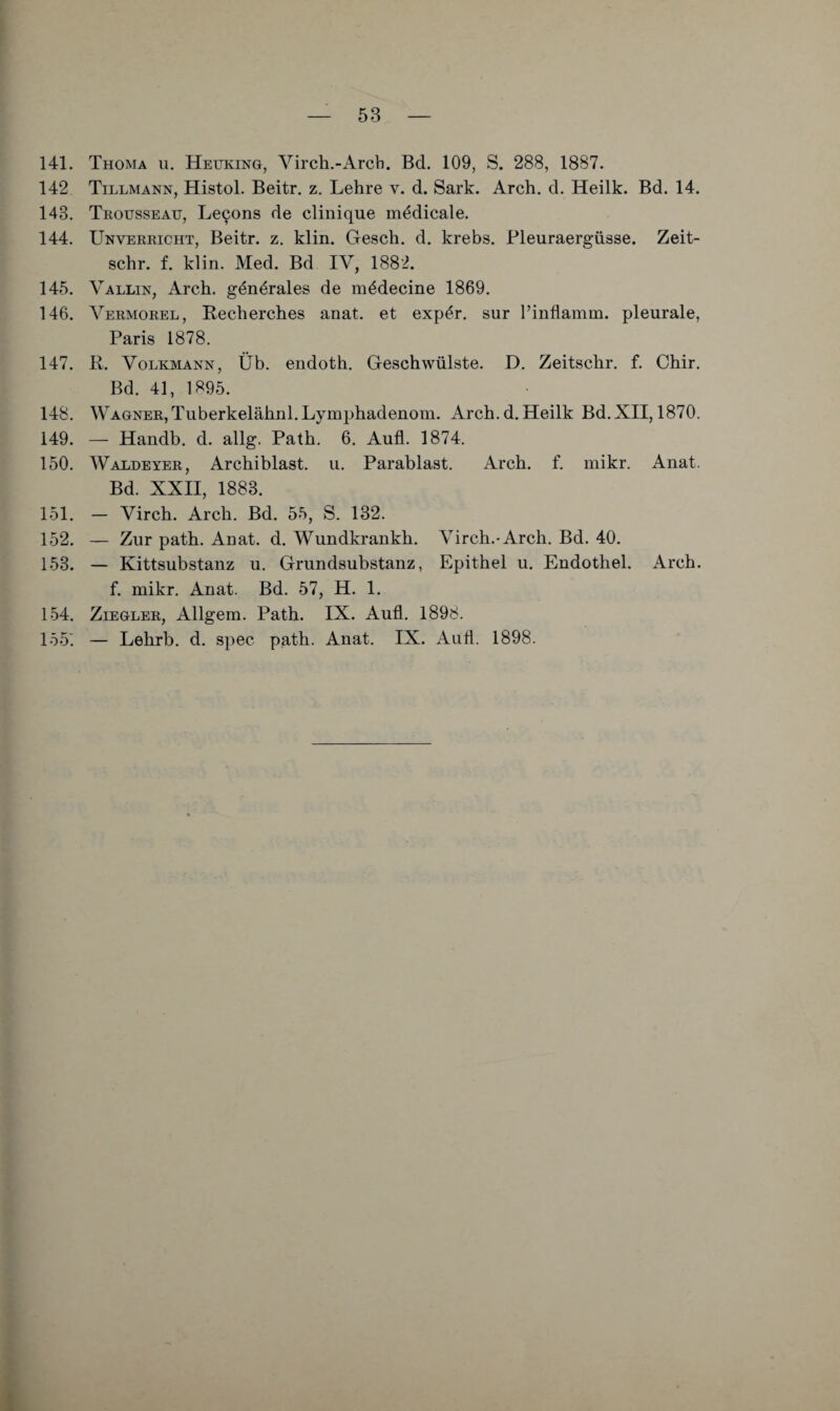 141. Thoma u. Heuking, Virch.-Arcb. Bd. 109, S. 288, 1887. 142 Tillmann, Histol. Beitr. z. Lehre v. d. Sark. Arch. d. Heilk. Bd. 14. 143. Trousseau, Lecons de clinique m^dicale. 144. Unverricht, Beitr. z. klin. Gesch. d. krebs. Pleuraergüsse. Zeit- schr. f. klin. Med. Bd IV, 1882. 14e'). Vallin, Arch. generales de m^decine 1869. 146. Vermorel, Recherches anat. et exp^r. sur l’inflamm. pleurale, Paris 1878. 147. R. Volkmann, Üb. endoth. Geschwülste. D. Zeitschr. f. Chir. Bd. 41, 1895. 148. Wagner,Tuberkelähnl.Lymphadenom. Arch.d.Heilk Bd.XII, 1870. 149. — Handb. d. allg. Path. 6. Aufl. 1874. 150. Waldeyer, Archiblast. u. Parablast. Arch. f. mikr. Anat. Bd. XXII, 1883. 151. — Virch. Arch. Bd. 55, S. 132. 152. — Zur path. Anat. d. Wundkrankh. Virch.-Arch. Bd. 40. 153. — Kittsubstanz u. Grundsubstanz, Epithel u. Endothel. Arch. f. mikr, Anat. Bd. 57, H. 1. 154. Ziegler, Allgem. Path. IX, Aufl. 1898. 155^ — Lehrb, d. spec path. Anat. IX. Aufl. 1898.