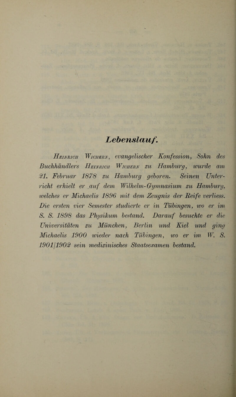 Lebenslauf. Heinrich Wichern, evangelischer Konfession, Sohn des Buchhändlers Heinrich Wichern zu Hamburg, wurde am 21, Februar 1878 zu Hamburg geboren. Seinen Unter¬ richt erhielt er auf dem Wilhelm-Gymnasium zu Hamburg, ivelches er Michaelis 1896 mit dem Zeugnis der Reife verliess. Die ersten vier Semester studierte er in Tübingen, wo er im 8. S. 1898 das Physihum bestand. Darauf besuchte er die Universitäten zu München, Berlin und Kiel und ging Michaelis 1900 wieder nach Tübingen, wo er im W. 8. 190111902 sein medizinisches Staatsexamen bestand.