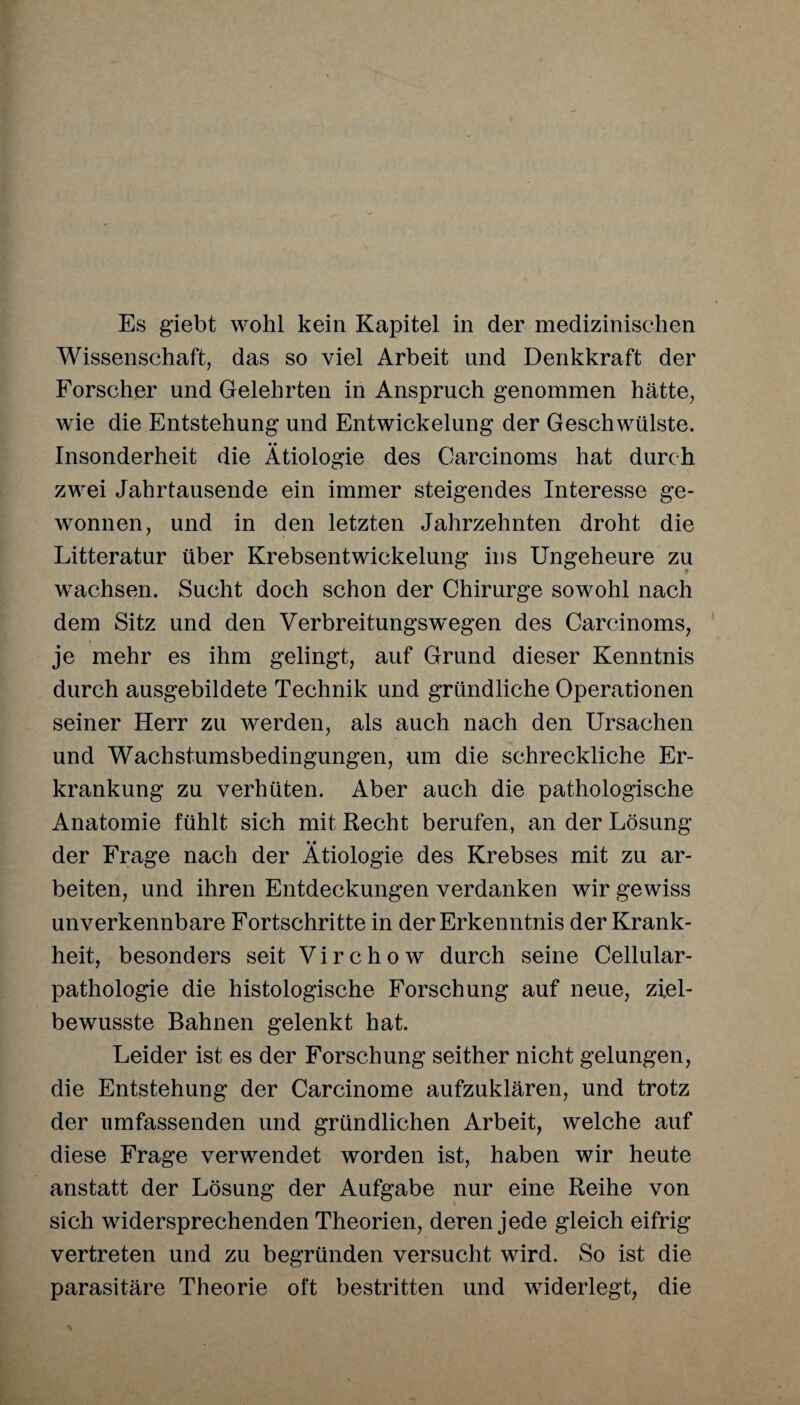 Es giebt wohl kein Kapitel in der medizinischen Wissenschaft, das so viel Arbeit und Denkkraft der Forscher und Gelehrten in Anspruch genommen hätte, wie die Entstehung und Entwickelung der Geschwülste. Insonderheit die Ätiologie des Carcinoms hat durch zwei Jahrtausende ein immer steigendes Interesse ge¬ wonnen, und in den letzten Jahrzehnten droht die Litteratur über Krebsentwickelung ins Ungeheure zu wachsen. Sucht doch schon der Chirurge sowohl nach dem Sitz und den Verbreitungswegen des Carcinoms, je mehr es ihm gelingt, auf Grund dieser Kenntnis durch ausgebildete Technik und gründliche Operationen seiner Herr zu werden, als auch nach den Ursachen und Wachstumsbedingungen, um die schreckliche Er¬ krankung zu verhüten. Aber auch die pathologische Anatomie fühlt sich mit Recht berufen, an der Lösung der Frage nach der Ätiologie des Krebses mit zu ar¬ beiten, und ihren Entdeckungen verdanken wir gewiss un verkennbare Fortschritte in der Erkenntnis der Krank¬ heit, besonders seit V i r c h o w durch seine Cellular¬ pathologie die histologische Forschung auf neue, ziel¬ bewusste Bahnen gelenkt hat. Leider ist es der Forschung seither nicht gelungen, die Entstehung der Carcinome aufzuklären, und trotz der umfassenden und gründlichen Arbeit, welche auf diese Frage verwendet worden ist, haben wir heute anstatt der Lösung der Aufgabe nur eine Reihe von sich widersprechenden Theorien, deren jede gleich eifrig vertreten und zu begründen versucht wird. So ist die parasitäre Theorie oft bestritten und widerlegt, die