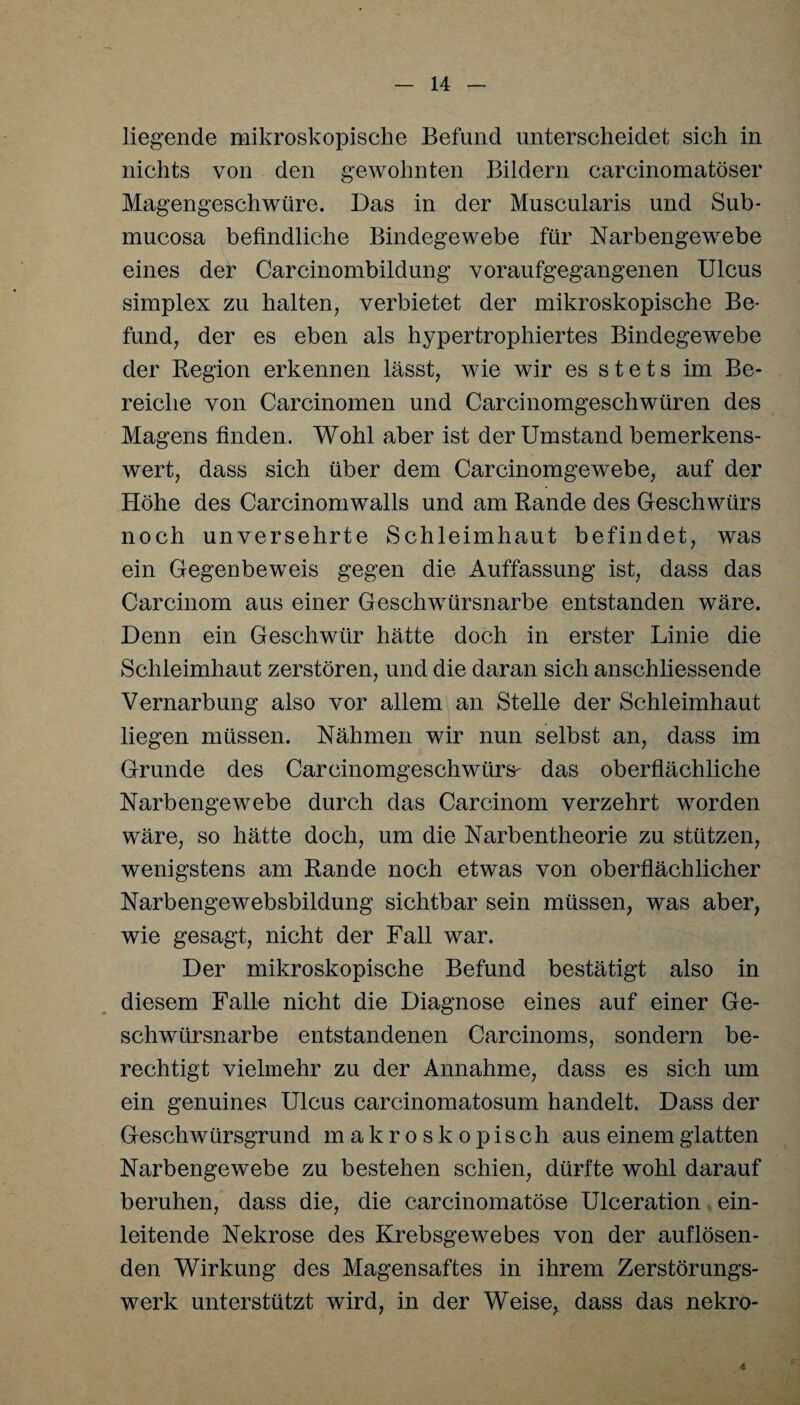 liegende mikroskopische Befund unterscheidet sich in nichts von den gewohnten Bildern carcinomatöser Magengeschwüre. Das in der Muscularis und Sub- mucosa befindliche Bindegewebe für Narbengewebe eines der Carcinombildung voraufgegangenen Ulcus Simplex zu halten, verbietet der mikroskopische Be¬ fund, der es eben als hypertrophiertes Bindegewebe der Region erkennen lässt, wie wir es stets im Be¬ reiche von Carcinomen und Carcinomgeschwüren des Magens finden. Wohl aber ist der Umstand bemerkens¬ wert, dass sich über dem Carcinomgewebe, auf der Höhe des Carcinomwalls und am Rande des Geschwürs noch unversehrte Schleimhaut befindet, was ein Gegenbeweis gegen die Auffassung ist, dass das Carcinom aus einer Geschwürsnarbe entstanden wäre. Denn ein Geschwür hätte doch in erster Linie die Schleimhaut zerstören, und die daran sich anschliessende Vernarbung also vor allem an Stelle der Schleimhaut liegen müssen. Nähmen wir nun selbst an, dass im Grunde des Carcinomgeschwürs' das oberflächliche Narbengewebe durch das Carcinom verzehrt worden wäre, so hätte doch, um die Narbentheorie zu stützen, wenigstens am Rande noch etwas von oberflächlicher Narbengewebsbildung sichtbar sein müssen, was aber, wie gesagt, nicht der Fall war. Der mikroskopische Befund bestätigt also in diesem Falle nicht die Diagnose eines auf einer Ge¬ schwürsnarbe entstandenen Carcinoms, sondern be¬ rechtigt vielmehr zu der Annahme, dass es sich um ein genuines Ulcus carcinomatosum handelt. Dass der Geschwürsgrund makroskopisch aus einem glatten Narbengewebe zu bestehen schien, dürfte wohl darauf beruhen, dass die, die carcinomatöse Ulceration ein¬ leitende Nekrose des Krebsgewebes von der auflösen¬ den Wirkung des Magensaftes in ihrem Zerstörungs¬ werk unterstützt wird, in der Weise, dass das nekro- 4