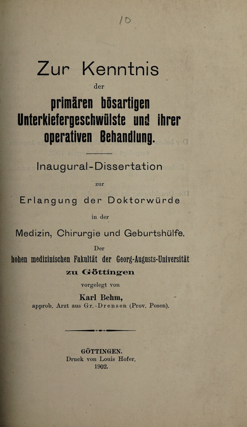 /O Zur Kenntnis der primären bösartigen Unterkiefergeschwülste ans! ihrer nperativen Behandlung. Inaug ural-Dissertation zur Erlangung der Doktorwürde in der Medizin, Chirurgie und Geburtshülfe. Der hohen medizinischen Fakultät der Georg-Augusis-Universität zu Göttinnen vorgelegt von Karl Behm, approb. Arzt aus Gr.-Drensen (Prov. Posen). GÖTTINGEN. Druck von Louis Hofer. 1902.