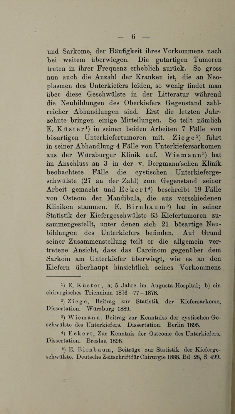 und Sarkome, der Häufigkeit ihres Vorkommens nach bei weitem überwiegen. Die gutartigen Tumoren treten in ihrer Frequenz erheblich zurück. So gross nun auch die Anzahl der Kranken ist, die an Neo¬ plasmen des Unterkiefers leiden, so wenig findet man über diese Geschwülste in der Litteratur während die Neubildungen des Oberkiefers Gegenstand zahl¬ reicher Abhandlungen sind. Erst die letzten Jahr¬ zehnte bringen einige Mitteilungen. So teilt nämlich E. Küster1) in seinen beiden Arbeiten 7 Fälle von bösartigen Unterkiefertumoren mit. Ziege2) führt in seiner Abhandlung 4 Fälle von Unterkiefersarkomen aus der Würzburger Klinik auf. Wie mann3) hat im Anschluss an 3 in der v. Bergmann’schen Klinik beobachtete Fälle die cystischen Unterkieferge¬ schwülste (27 an der Zahl) zum Gegenstand seiner Arbeit gemacht und Eckert4) beschreibt 19 Fälle von Osteom der Mandibula, die aus verschiedenen Kliniken stammen. E. Birnbaum5) hat in seiner Statistik der Kiefergeschwülste 63 Kiefertumoren zu¬ sammengestellt, unter denen sich 21 bösartige Neu¬ bildungen des Unterkiefers befinden. Auf Grund seiner Zusammenstellung teilt er die allgemein ver¬ tretene Ansicht, dass das Carcinom gegenüber dem Sarkom am Unterkiefer überwiegt, wie es an den Kiefern überhaupt hinsichtlich seines Vorkommens *) E. Küster, a) 5 Jahre im Augusta-Hospital; b) ein chirurgisches Triennium 1876—77—1878. 2) Ziege, Beitrag zur Statistik der Kiefersarkome. Dissertation. Würzburg 1889. 3) Wiemann, Beitrag zur Kenntniss der cystischen Ge¬ schwülste des Unterkiefers. Dissertation. Berlin 1895. 4) Eckert, Zur Kenntnis der Osteome des Unterkiefers. Dissertation. Breslau 1898. 5) E. Birnbaum, Beiträge zur Statistik der Kieferge¬ schwülste. Deutsche Zeitschrift für Chirurgie 1888. Bd. 28, S. 499. I