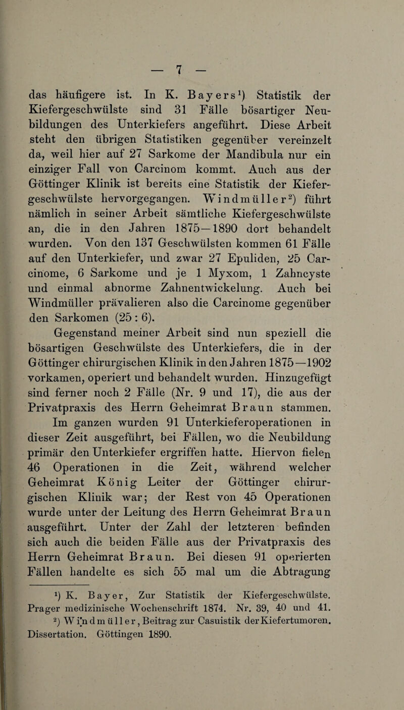 das häufigere ist. In K. Bayers1) Statistik der Kiefergeschwülste sind 31 Fälle bösartiger Neu¬ bildungen des Unterkiefers angeführt. Diese Arbeit steht den übrigen Statistiken gegenüber vereinzelt da, weil hier auf 27 Sarkome der Mandibula nur ein einziger Fall von Carcinom kommt. Auch aus der Göttinger Klinik ist bereits eine Statistik der Kiefer¬ geschwülste hervorgegangen. Windmüller2) führt nämlich in seiner Arbeit sämtliche Kiefergeschwülste an, die in den Jahren 1875—1890 dort behandelt wurden. Von den 137 Geschwülsten kommen 61 Fälle auf den Unterkiefer, und zwar 27 Epuliden, 25 Car- cinome, 6 Sarkome und je 1 Myxom, 1 Zahncyste und einmal abnorme Zahnentwickelung. Auch bei Windmüller prävalieren also die Carcinome gegenüber den Sarkomen (25 : 6). Gegenstand meiner Arbeit sind nun speziell die bösartigen Geschwülste des Unterkiefers, die in der Göttinger chirurgischen Klinik in den Jahren 1875—1902 vorkamen, operiert und behandelt wurden. Hinzugefügt sind ferner noch 2 Fälle (Nr. 9 und 17), die aus der Privatpraxis des Herrn Geheimrat Braun stammen. Im ganzen wurden 91 Unterkieferoperationen in dieser Zeit ausgeführt, bei Fällen, wo die Neubildung primär den Unterkiefer ergriffen hatte. Hiervon fielen 46 Operationen in die Zeit, während welcher Geheimrat König Leiter der Göttinger chirur¬ gischen Klinik war; der Rest von 45 Operationen wurde unter der Leitung des Herrn Geheimrat Braun ausgeführt. Unter der Zahl der letzteren befinden sich auch die beiden Fälle aus der Privatpraxis des Herrn Geheimrat Braun. Bei diesen 91 operierten Fällen handelte es sich 55 mal um die Abtragung 9 K. Bayer, Zur Statistik der Kiefergeschwülste. Prager medizinische Wochenschrift 1874. Nr. 39, 4:0 und 41. 2) Wfndmüller, Beitrag zur Casuistik der Kiefertumoren. Dissertation. Göttingen 1890.