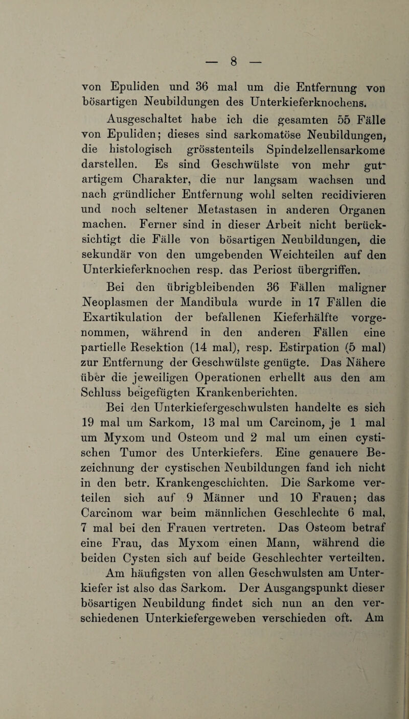 von Epuliden und 36 mal um die Entfernung von bösartigen Neubildungen des Unterkieferknochens. Ausgeschaltet habe ich die gesamten 55 Fälle von Epuliden; dieses sind sarkomatöse Neubildungen, die histologisch grösstenteils Spindelzellensarkome darstellen. Es sind Geschwülste von mehr gut artigem Charakter, die nur langsam wachsen und nach gründlicher Entfernung wohl selten recidivieren und noch seltener Metastasen in anderen Organen machen. Ferner sind in dieser Arbeit nicht berück¬ sichtigt die Fälle von bösartigen Neubildungen, die sekundär von den umgebenden Weichteilen auf den Unterkieferknochen resp. das Periost Übergriffen. Bei den übrigbleibenden 36 Fällen maligner Neoplasmen der Mandibula wurde in 17 Fällen die Exartikulation der befallenen Kieferhälfte vorge¬ nommen, während in den anderen Fällen eine partielle Resektion (14 mal), resp. Estirpation (5 mal) zur Entfernung der Geschwülste genügte. Das Nähere über die jeweiligen Operationen erhellt aus den am Schluss beigefügten Krankenberichten. Bei den Unterkiefergeschwulsten handelte es sich 19 mal um Sarkom, 13 mal um Carcinom, je 1 mal um Myxom und Osteom und 2 mal um einen cysti- schen Tumor des Unterkiefers. Eine genauere Be¬ zeichnung der cystischen Neubildungen fand ich nicht in den betr. Krankengeschichten. Die Sarkome ver¬ teilen sich auf 9 Männer und 10 Frauen; das Carcinom war beim männlichen Geschlechte 6 mal, 7 mal bei den Frauen vertreten. Das Osteom betraf eine Frau, das Myxom einen Mann, während die beiden Cysten sich auf beide Geschlechter verteilten. Am häufigsten von allen Geschwülsten am Unter¬ kiefer ist also das Sarkom. Der Ausgangspunkt dieser bösartigen Neubildung findet sich nun an den ver¬ schiedenen Unterkiefergeweben verschieden oft. Am