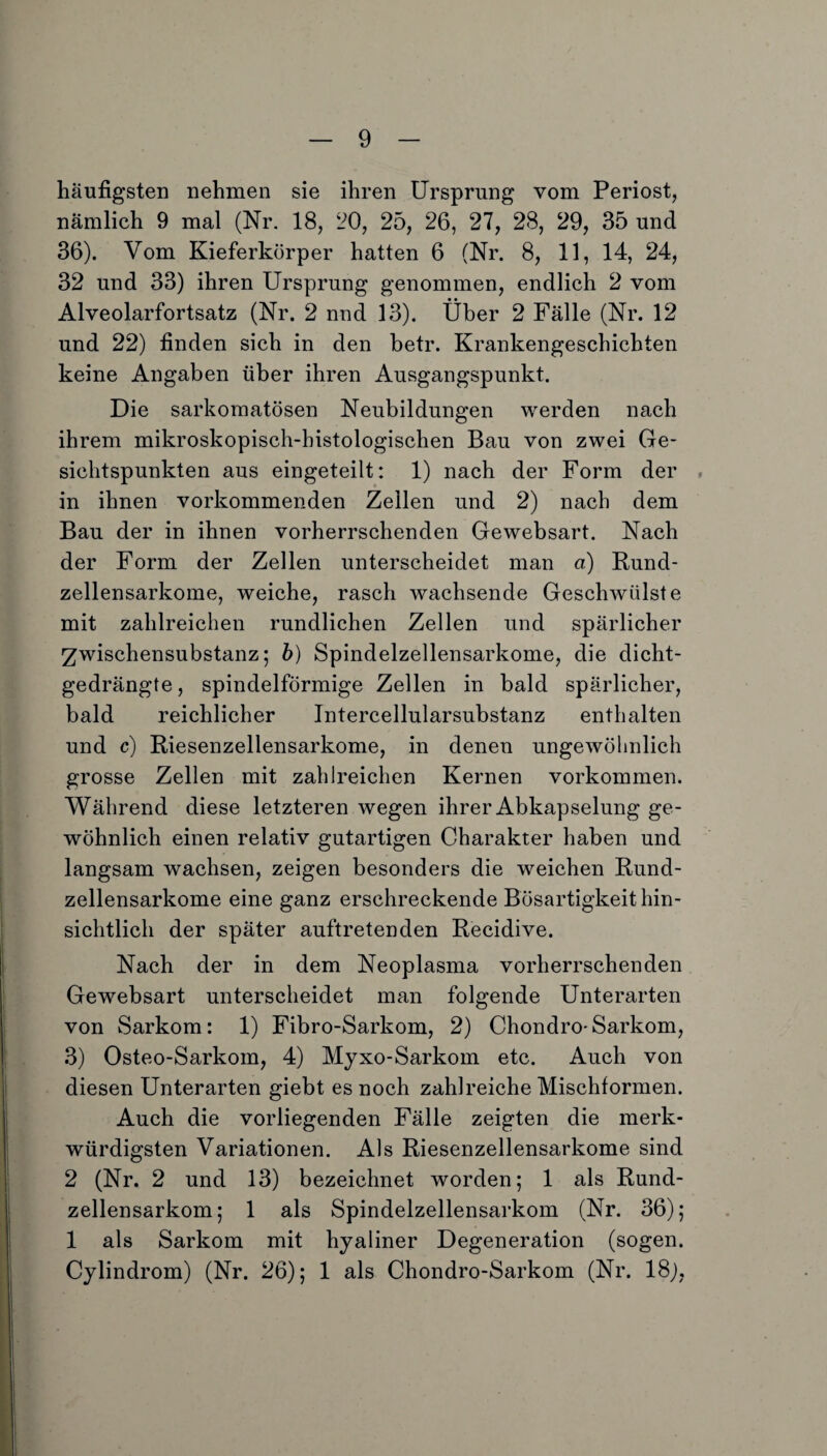 häufigsten nehmen sie ihren Ursprung vom Periost, nämlich 9 mal (Nr. 18, 20, 25, 26, 27, 28, 29, 35 und 36). Vom Kieferkörper hatten 6 (Nr. 8, 11, 14, 24, 32 und 33) ihren Ursprung genommen, endlich 2 vom Alveolarfortsatz (Nr. 2 nnd 13). Über 2 Fälle (Nr. 12 und 22) finden sich in den betr. Krankengeschichten keine Angaben über ihren Ausgangspunkt. Die sarkomatösen Neubildungen werden nach ihrem mikroskopisch-histologischen Bau von zwei Ge¬ sichtspunkten aus eingeteilt: 1) nach der Form der , in ihnen vorkommenden Zeilen und 2) nach dem Bau der in ihnen vorherrschenden Gewebsart. Nach der Form der Zellen unterscheidet man a) Rund¬ zellensarkome, weiche, rasch wachsende Geschwülste mit zahlreichen rundlichen Zellen und spärlicher Zwischensubstanz; b) Spindelzellensarkome, die dicht¬ gedrängte, spindelförmige Zellen in bald spärlicher, bald reichlicher Intercellularsubstanz enthalten und c) Riesenzellensarkome, in denen ungewöhnlich grosse Zellen mit zahlreichen Kernen Vorkommen. Während diese letzteren wegen ihrer Abkapselung ge¬ wöhnlich einen relativ gutartigen Charakter haben und langsam wachsen, zeigen besonders die weichen Rund¬ zellensarkome eine ganz erschreckende Bösartigkeit hin¬ sichtlich der später auftretenden Recidive. Nach der in dem Neoplasma vorherrschenden Gewebsart unterscheidet man folgende Unterarten von Sarkom: 1) Fibro-Sarkom, 2) Chondro*Sarkom, 3) Osteo-Sarkom, 4) Myxo-Sarkom etc. Auch von diesen Unterarten giebt es noch zahlreiche Mischformen. Auch die vorliegenden Fälle zeigten die merk¬ würdigsten Variationen. Als Riesenzellensarkome sind 2 (Nr. 2 und 13) bezeichnet worden; 1 als Rund¬ zellensarkom; 1 als Spindelzellensarkom (Nr. 36); 1 als Sarkom mit hyaliner Degeneration (sogen. Cylindrom) (Nr. 26); 1 als Chondro-Sarkom (Nr. 18),