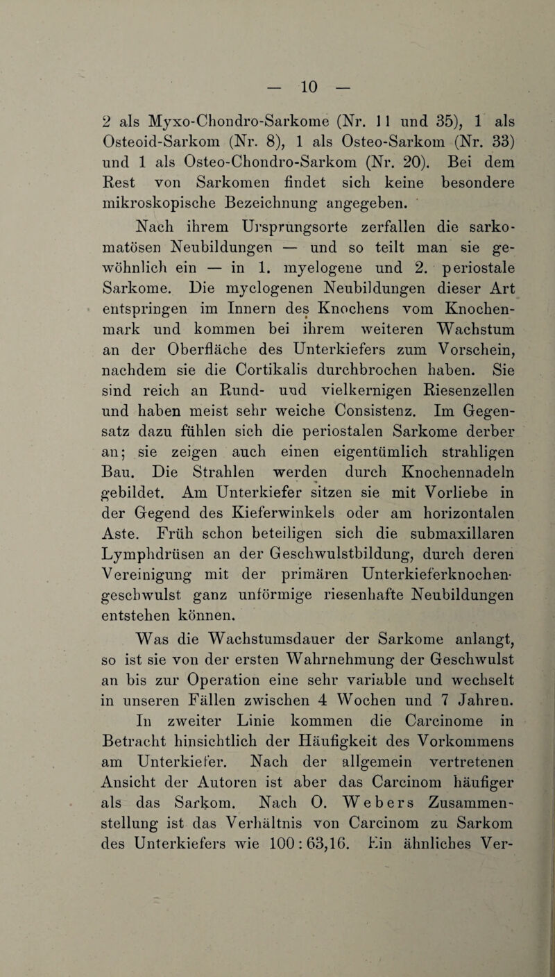 2 als Myxo-Chondro-Sarkome (Nr. 1 1 und 35), 1 als Osteoid-Sarkom (Nr. 8), 1 als Osteo-Sarkom (Nr. 33) und 1 als Osteo-Chondro-Sarkom (Nr. 20). Bei dem Rest von Sarkomen findet sich keine besondere mikroskopische Bezeichnung angegeben. Nach ihrem Ursprungsorte zerfallen die sarko- matösen Neubildungen — und so teilt man sie ge¬ wöhnlich ein — in 1. myelogene und 2. periostale Sarkome. Die myelogenen Neubildungen dieser Art entspringen im Innern des Knochens vom Knochen¬ mark und kommen bei ihrem weiteren Wachstum an der Oberfläche des Unterkiefers zum Vorschein, nachdem sie die Cortikalis durchbrochen haben. Sie sind reich an Rund- und vielkernigen Riesenzellen und haben meist sehr weiche Consistenz. Im Gegen¬ satz dazu fühlen sich die periostalen Sarkome derber an; sie zeigen auch einen eigentümlich strahligen Bau. Die Strahlen werden durch Knochennadeln gebildet. Am Unterkiefer sitzen sie mit Vorliebe in der Gegend des Kieferwinkels oder am horizontalen Aste. Früh schon beteiligen sich die submaxillaren Lymphdrüsen an der Geschwulstbildung, durch deren Vereinigung mit der primären Unterkieferknochen- gesebwulst ganz unförmige riesenhafte Neubildungen entstehen können. Was die Wachstumsdauer der Sarkome anlangt, so ist sie von der ersten Wahrnehmung der Geschwulst an bis zur Operation eine sehr variable und wechselt in unseren Fällen zwischen 4 Wochen und 7 Jahren. In zweiter Linie kommen die Carcinome in Betracht hinsichtlich der Häufigkeit des Vorkommens am Unterkiefer. Nach der allgemein vertretenen Ansicht der Autoren ist aber das Carcinom häufiger als das Sarkom. Nach 0. Webers Zusammen¬ stellung ist das Verhältnis von Carcinom zu Sarkom des Unterkiefers wie 100:63,16. Ein ähnliches Ver-