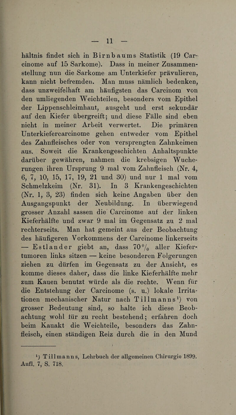 hältnis findet sich in Birnbaums Statistik (19 Car- cinome auf 15 Sarkome). Dass in meiner Zusammen¬ stellung nun die Sarkome am Unterkiefer prävulieren, kann nicht befremden. Man muss nämlich bedenken, dass unzweifelhaft am häufigsten das Carcinom von den umliegenden Weichteilen, besonders vom Epithel der Lippenschleimhaut, ausgeht und erst sekundär auf den Kiefer übergreift; und diese Fälle sind eben nicht in meiner Arbeit verwertet. Die primären Unterkiefercarcinome gehen entweder vom Epithel des Zahnfleisches oder von versprengten Zahnkeimen aus. Soweit die Krankengeschichten Anhaltspunkte darüber gewähren, nahmen die krebsigen Wuche¬ rungen ihren Ursprung 9 mal vom Zahnfleisch (Nr. 4, 6, 7, 10, 15, 17, 19, 21 und 30) und nur 1 mal vom Schmelzkeim (Nr. 31). In 3 Krankengeschichten (Nr. 1, 3, 23) finden sich keine Angaben über den Ausgangspunkt der Neubildung. In überwiegend grosser Anzahl sassen die Carcinome auf der linken Kieferhälfte und zwar 9 mal im Gegensatz zu 2 mal rechterseits. Man hat gemeint aus der Beobachtung des häufigeren Vorkommens der Carcinome linkerseits — Estländer giebt an, dass 70% aller Kiefer¬ tumoren links sitzen — keine besonderen Folgerungen ziehen zu dürfen im Gegensatz zu der Ansicht, es komme dieses daher, dass die linke Kieferhälfte mehr zum Kauen benutzt würde als die rechte. Wenn für die Entstehung der Carcinome (s. u.) lokale Irrita¬ tionen mechanischer Natur nach Tillmanns1) von grosser Bedeutung sind, so halte ich diese Beob¬ achtung wrohl für zu recht bestehend; erfahren doch beim Kauakt die Weichteile, besonders das Zahn¬ fleisch, einen ständigen Reiz durch die in den Mund Till man ns, Lehrbuch der allgemeinen Chirurgie 1899. Aufl. 7, S. 718.