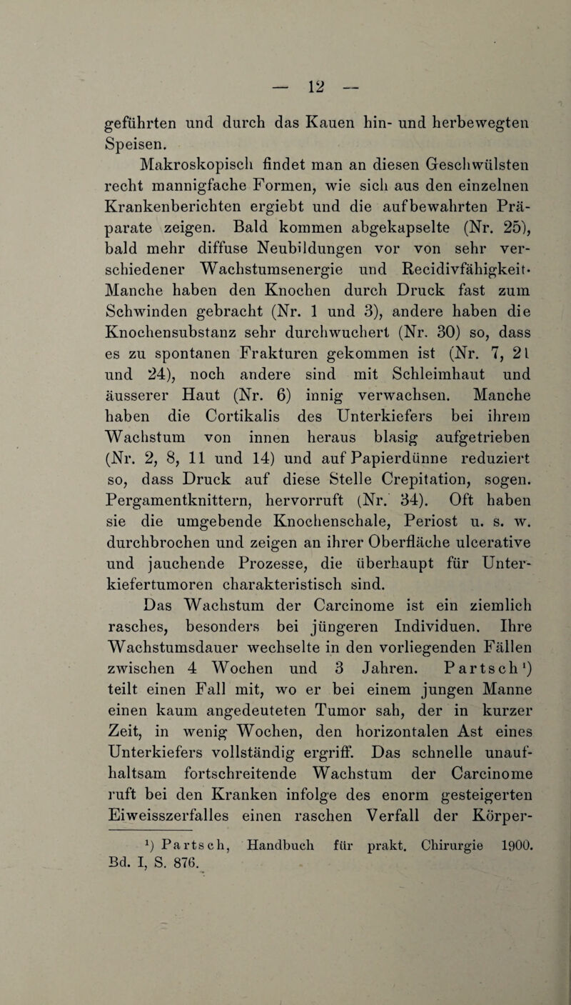 geführten und durch das Kauen hin- und herbewegten Speisen. Makroskopisch findet man an diesen Geschwülsten recht mannigfache Formen, wie sicli aus den einzelnen Krankenberichten ergiebt und die aufbewahrten Prä¬ parate zeigen. Bald kommen abgekapselte (Nr. 25), bald mehr diffuse Neubildungen vor von sehr ver¬ schiedener Wachstumsenergie und Recidivfähigkeit* Manche haben den Knochen durch Druck fast zum Schwinden gebracht (Nr. 1 und 3), andere haben die Knochensubstanz sehr durchwuchert (Nr. 30) so, dass es zu spontanen Frakturen gekommen ist (Nr. 7, 2l und 24), noch andere sind mit Schleimhaut und äusserer Haut (Nr. 6) innig verwachsen. Manche haben die Cortikalis des Unterkiefers bei ihrem Wachstum von innen heraus blasig aufgetrieben (Nr. 2, 8, 11 und 14) und auf Papierdünne reduziert so, dass Druck auf diese Stelle Crepitation, sogen. Pergamentknittern, hervorruft (Nr. 34). Oft haben sie die umgebende Knochenschale, Periost u. s. w. durchbrochen und zeigen an ihrer Oberfläche ulcerative und jauchende Prozesse, die überhaupt für Unter¬ kiefertumoren charakteristisch sind. Das Wachstum der Carcinome ist ein ziemlich rasches, besonders bei jüngeren Individuen. Ihre Wachstumsdauer wechselte in den vorliegenden Fällen zwischen 4 Wochen und 3 Jahren. Part sch1) teilt einen Fall mit, wo er bei einem jungen Manne einen kaum angedeuteten Tumor sah, der in kurzer Zeit, in wenig Wochen, den horizontalen Ast eines Unterkiefers vollständig ergriff. Das schnelle unauf¬ haltsam fortschreitende Wachstum der Carcinome ruft bei den Kranken infolge des enorm gesteigerten Eiweisszerfalles einen raschen Verfall der Körper- *) Parts ch, Handbuch für prakt, Chirurgie 1900. Bd. I, S. 876.