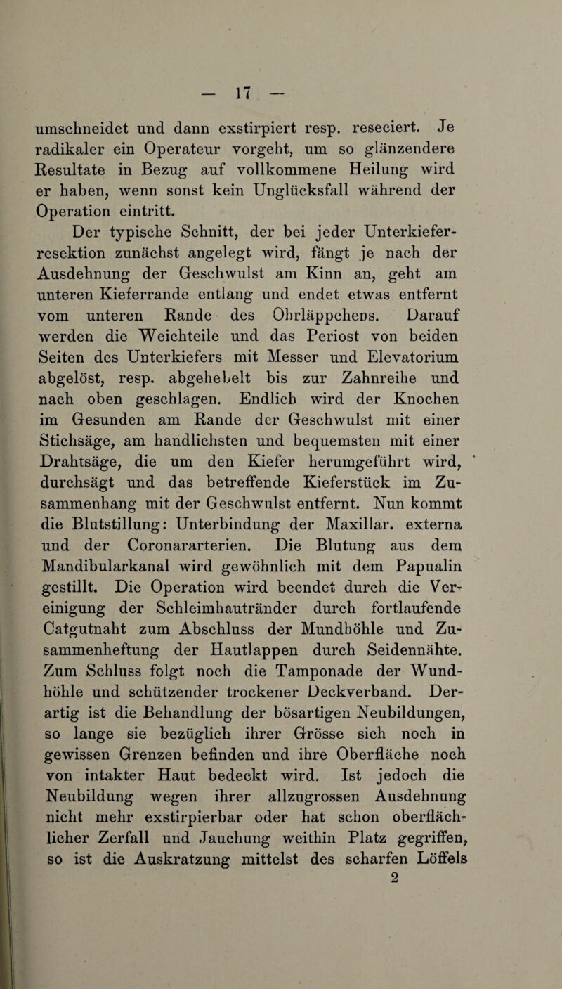 umschneidet und dann exstirpiert resp. reseciert. Je radikaler ein Operateur vorgeht, um so glänzendere Resultate in Bezug auf vollkommene Heilung wird er haben, wenn sonst kein Unglücksfall während der Operation eintritt. Der typische Schnitt, der bei jeder Unterkiefer¬ resektion zunächst angelegt wird, fängt je nach der Ausdehnung der Geschwulst am Kinn an, geht am unteren Kieferrande entlang und endet etwas entfernt vom unteren Rande des Ohrläppchens. Darauf werden die Weichteile und das Periost von beiden Seiten des Unterkiefers mit Messer und Elevatorium abgelöst, resp. abgehebelt bis zur Zahnreihe und nach oben geschlagen. Endlich wird der Knochen im Gesunden am Rande der Geschwulst mit einer Stichsäge, am handlichsten und bequemsten mit einer Drahtsäge, die um den Kiefer herumgeführt wird, durchsägt und das betreffende Kieferstück im Zu¬ sammenhang mit der Geschwulst entfernt. Nun kommt die Blutstillung: Unterbindung der Maxillar. externa und der Coronararterien. Die Blutung aus dem Mandibularkanal wird gewöhnlich mit dem Papualin gestillt. Die Operation wird beendet durch die Ver¬ einigung der Schleimhautränder durch fortlaufende Catgutnaht zum Abschluss der Mundhöhle und Zu¬ sammenheftung der Hautlappen durch Seidennähte. Zum Schluss folgt noch die Tamponade der Wund¬ höhle und schützender trockener Deckverband. Der¬ artig ist die Behandlung der bösartigen Neubildungen, so lange sie bezüglich ihrer Grösse sich noch in gewissen Grenzen befinden und ihre Oberfläche noch von intakter Haut bedeckt wird. Ist jedoch die Neubildung wegen ihrer allzugrossen Ausdehnung nicht mehr exstirpierbar oder hat schon oberfläch¬ licher Zerfall und Jauchung weithin Platz gegriffen, so ist die Auskratzung mittelst des scharfen Löffels 2