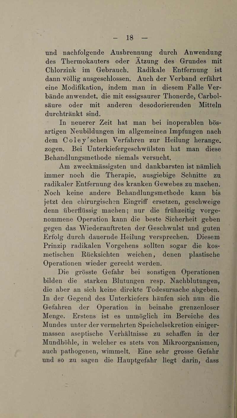 und nachfolgende Ausbrennung durch Anwendung des Thermokauters oder Atzung des Grundes mit Chlorzink im Gebrauch. Radikale Entfernung ist dann völlig ausgeschlossen. Auch der Verband erfährt eine Modifikation, indem man in diesem Falle Ver¬ bände anwendet, die mit essigsaurer Thonerde, Carbol- säure oder mit anderen desodorierenden Mitteln durchtränkt sind. In neuerer Zeit hat man bei inoperablen bös¬ artigen Neubildungen im allgemeinen Impfungen nach dem Coley'sehen Verfahren zur Heilung herange. zogen. Bei Unterkiefergeschwülsten hat man diese Behandlungsmethode niemals versucht. Am zweckmässigsten und dankbarsten ist nämlich immer noch die Therapie, ausgiebige Schnitte zu radikaler Entfernung des kranken Gewebes zu machen. Noch keine andere Behandlungsmethode kann bis jetzt den chirurgischen Eingriff ersetzen, geschweige denn überflüssig machen; nur die frühzeitig vorge¬ nommene Operation kann die beste Sicherheit geben gegen das Wiederauftreten der Geschwulst und guten Erfolg durch dauernde Heilung versprechen. Diesem Prinzip radikalen Vorgehens sollten sogar die kos¬ metischen Rücksichten weichen, denen plastische Operationen wieder gerecht werden. Die grösste Gefahr bei sonstigen Operationen bilden die starken Blutungen resp. Nachblutungen, die aber an sich keine direkte Todesursache abgeben. In der Gegend des Unterkiefers häufen sich nun die Gefahren der Operation in beinahe grenzenloser Menge. Erstens ist es unmöglich im Bereiche des Mundes unter der vermehrten Speichelsekretion einiger- massen aseptische Verhältnisse zu schaffen in der Mundhöhle, in welcher es stets von Mikroorganismen, auch pathogenen, wimmelt. Eine sehr grosse Gefahr und so zu sagen die Hauptgefahr liegt darin, dass