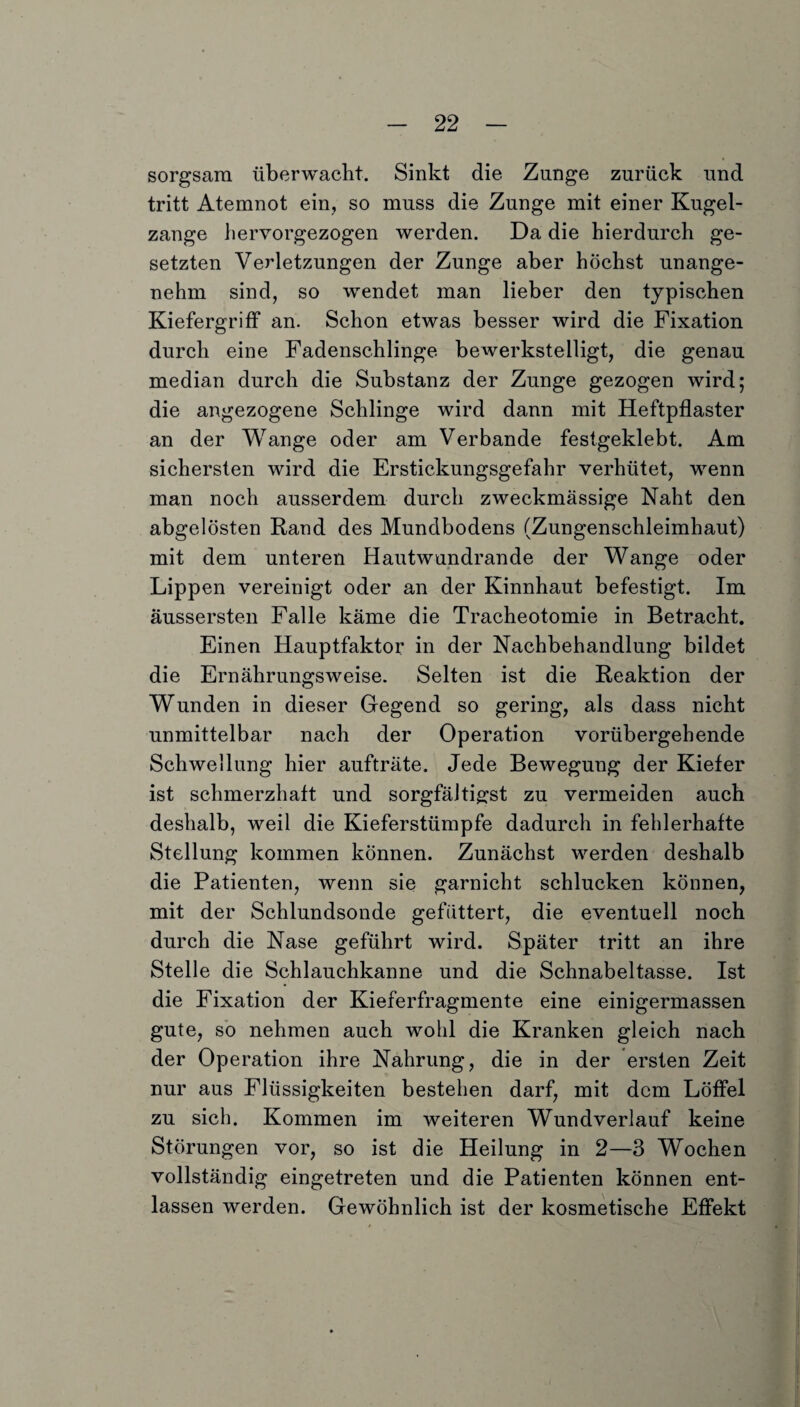 sorgsam überwacht. Sinkt die Zunge zurück und tritt Atemnot ein, so muss die Zunge mit einer Kugel¬ zange hervorgezogen werden. Da die hierdurch ge¬ setzten Verletzungen der Zunge aber höchst unange¬ nehm sind, so wendet man lieber den typischen Kiefergriff an. Schon etwas besser wird die Fixation durch eine Fadenschlinge bewerkstelligt, die genau median durch die Substanz der Zunge gezogen wird; die angezogene Schlinge wird dann mit Heftpflaster an der Wange oder am Verbände festgeklebt. Am sichersten wird die Erstickungsgefahr verhütet, wenn man noch ausserdem durch zweckmässige Naht den abgelösten Rand des Mundbodens (Zungenschleimhaut) mit dem unteren Hautwundrande der Wange oder Lippen vereinigt oder an der Kinnhaut befestigt. Im äussersten Falle käme die Tracheotomie in Betracht. Einen Hauptfaktor in der Nachbehandlung bildet die Ernährungsweise. Selten ist die Reaktion der Wunden in dieser Gegend so gering, als dass nicht unmittelbar nach der Operation vorübergebende Schwellung hier aufträte. Jede Bewegung der Kiefer ist schmerzhaft und sorgfältigst zu vermeiden auch deshalb, weil die Kieferstümpfe dadurch in fehlerhafte Stellung kommen können. Zunächst werden deshalb die Patienten, wenn sie garnicht schlucken können, mit der Schlundsonde gefüttert, die eventuell noch durch die Nase geführt wird. Später tritt an ihre Stelle die Schlauchkanne und die Schnabeltasse. Ist die Fixation der Kieferfragmente eine einigermassen gute, so nehmen auch wohl die Kranken gleich nach der Operation ihre Nahrung, die in der ersten Zeit nur aus Flüssigkeiten bestehen darf, mit dem Löffel zu sich. Kommen im weiteren Wundverlauf keine Störungen vor, so ist die Heilung in 2—3 Wochen vollständig eingetreten und die Patienten können ent¬ lassen werden. Gewöhnlich ist der kosmetische Effekt