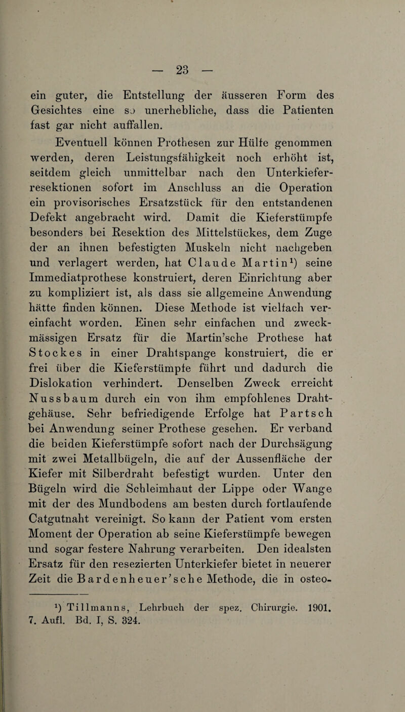 ein guter, die Entstellung der äusseren Form des Gesichtes eine so unerhebliche, dass die Patienten fast gar nicht auffallen. Eventuell können Prothesen zur Hülfe genommen werden, deren Leistungsfähigkeit noch erhöht ist, seitdem gleich unmittelbar nach den Unterkiefer¬ resektionen sofort im Anschluss an die Operation ein provisorisches Ersatzstück für den entstandenen Defekt angebracht wird. Damit die Kieferstümpfe besonders bei Resektion des Mittelstückes, dem Zuge der an ihnen befestigten Muskeln nicht nachgeben und verlagert werden, hat Claude Martin1) seine Immediatprothese konstruiert, deren Einrichtung aber zu kompliziert ist, als dass sie allgemeine Anwendung hätte finden können. Diese Methode ist vielfach ver¬ einfacht worden. Einen sehr einfachen und zweck¬ mässigen Ersatz für die Martin’sche Prothese hat Stockes in einer Drahtspange konstruiert, die er frei über die Kieferstümpfe führt und dadurch die Dislokation verhindert. Denselben Zweck erreicht Nussbaum durch ein von ihm empfohlenes Draht¬ gehäuse. Sehr befriedigende Erfolge hat Part sch bei Anwendung seiner Prothese gesehen. Er verband die beiden Kieferstümpfe sofort nach der Durchsägung mit zwei Metallbügeln, die auf der Aussenfläche der Kiefer mit Silberdraht befestigt wurden. Unter den Bügeln wird die Schleimhaut der Lippe oder Wange mit der des Mundbodens am besten durch fortlaufende Catgutnaht vereinigt. So kann der Patient vom ersten Moment der Operation ab seine Kieferstümpfe bewegen und sogar festere Nahrung verarbeiten. Den idealsten Ersatz für den resezierten Unterkiefer bietet in neuerer Zeit die Bardenheuer’sehe Methode, die in osteo- x) Tillmanns, Lehrbuch der spez. Chirurgie. 1901. 7. Aufl. Bd. I, S. 324.
