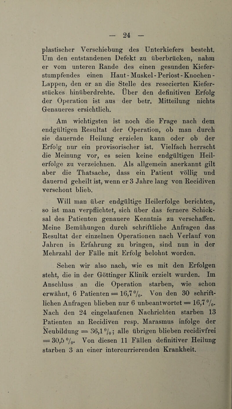 plastischer Verschiebung des Unterkiefers besteht. Um den entstandenen Defekt zu überbrücken, nahm er vom unteren Rande des einen gesunden Kiefer¬ stumpfendes einen Haut - Muskel- Periost - Knochen - Lappen, den er an die Stelle des resecierten Kiefer¬ stückes hinüberdrehte. Uber den definitiven Erfolg der Operation ist aus der betr. Mitteilung nichts Genaueres ersichtlich. Am wichtigsten ist noch die Frage nach dem endgültigen Resultat der Operation, ob man durch sie dauernde Heilung erzielen kann oder ob der Erfolg nur ein provisorischer ist. Vielfach herrscht die Meinung vor, es seien keine endgültigen Heil¬ erfolge zu verzeichnen. Als allgemein anerkannt gilt aber die Thatsache, dass ein Patient völlig und dauernd geheilt ist, wenn er 3 Jahre lang von Recidiven verschont blieb. Will man über endgültige Heilerfolge berichten, so ist man verpflichtet, sich über das fernere Schick¬ sal des Patienten genauere Kenntnis zu verschaffen. Meine Bemühungen durch schriftliche Anfragen das Resultat der einzelnen Operationen nach Verlauf von Jahren in Erfahrung zu bringen, sind nun in der Mehrzahl der Fälle mit Erfolg belohnt worden. Sehen wir also nach, wie es mit den Erfolgen steht, die in der Göttinger Klinik erzielt wurden. Im Anschluss an die Operation starben, wie schon erwähnt, 6 Patienten = 16,7 %. Von den 30 schrift¬ lichen Anfragen blieben nur 6 unbeantwortet = 16,7 %. Nach den 24 eingelaufenen Nachrichten starben 13 Patienten an Recidiven resp. Marasmus infolge der IT* Neubildung = 36,1%; alle übrigen blieben recidivfrei = 30,5%* Von diesen 11 Fällen definitiver Heilung starben 3 an einer intercurrierenden Krankheit.