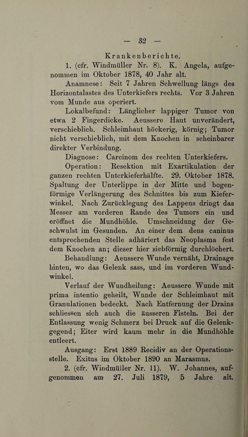 Krankenberichte. 1. (cfr. Windmüller Nr. 8). K. Angela, aufge- nommen im Oktober 1878, 40 Jahr alt. Anamnese: Seit 7 Jahren Schwellung längs des Horizontalastes des Unterkiefers rechts. Vor 3 Jahren vom Munde aus operiert. Lokalbefund: Länglicher lappiger Tumor von etwa 2 Fingerdicke. Aeussere Haut unverändert, verschieblich. Schleimhaut höckerig, körnig; Tumor nicht verschieblich, mit dem Knochen in scheinbarer direkter Verbindung. Diagnose: Carcinom des rechten Unterkiefers. Operation: Resektion mit Exartikulation der ganzen rechten Unterkieferhälfte. 29. Oktober 1878. Spaltung der Unterlippe in der Mitte und bogen¬ förmige Verlängerung des Schnittes bis zum Kiefer¬ winkel. Nach Zurücklegung des Lappens dringt das Messer am vorderen Rande des Tumors ein und eröffnet die Mundhöhle. Umschneidung der Ge¬ schwulst im Gesunden. An einer dem dens caninus entsprechenden Stelle adhäriert das Neoplasma fest dem Knochen an; dieser hier siebförmig durchlöchert. Behandlung: Aeussere Wunde vernäht, Drainage hinten, wo das Gelenk sass, und im vorderen Wund¬ winkel. Verlauf der Wundheilung: Aeussere Wunde mit prima intentio geheilt, Wunde der Schleimhaut mit Granulationen bedeckt. Nach Entfernung der Drains schliessen sich auch die äusseren Fisteln. Bei der Entlassung wenig Schmerz bei Druck auf die Gelenk¬ gegend; Eiter wird kaum mehr in die Mundhöhle entleert. Ausgang: Erst 1889 Recidiv an der Operations¬ stelle. Exitus im Oktober 1890 an Marasmus. 2. (cfr. Windmüller Nr. 11). W. Johannes, auf¬ genommen am 27. Juli 1879, 5 Jahre alt.