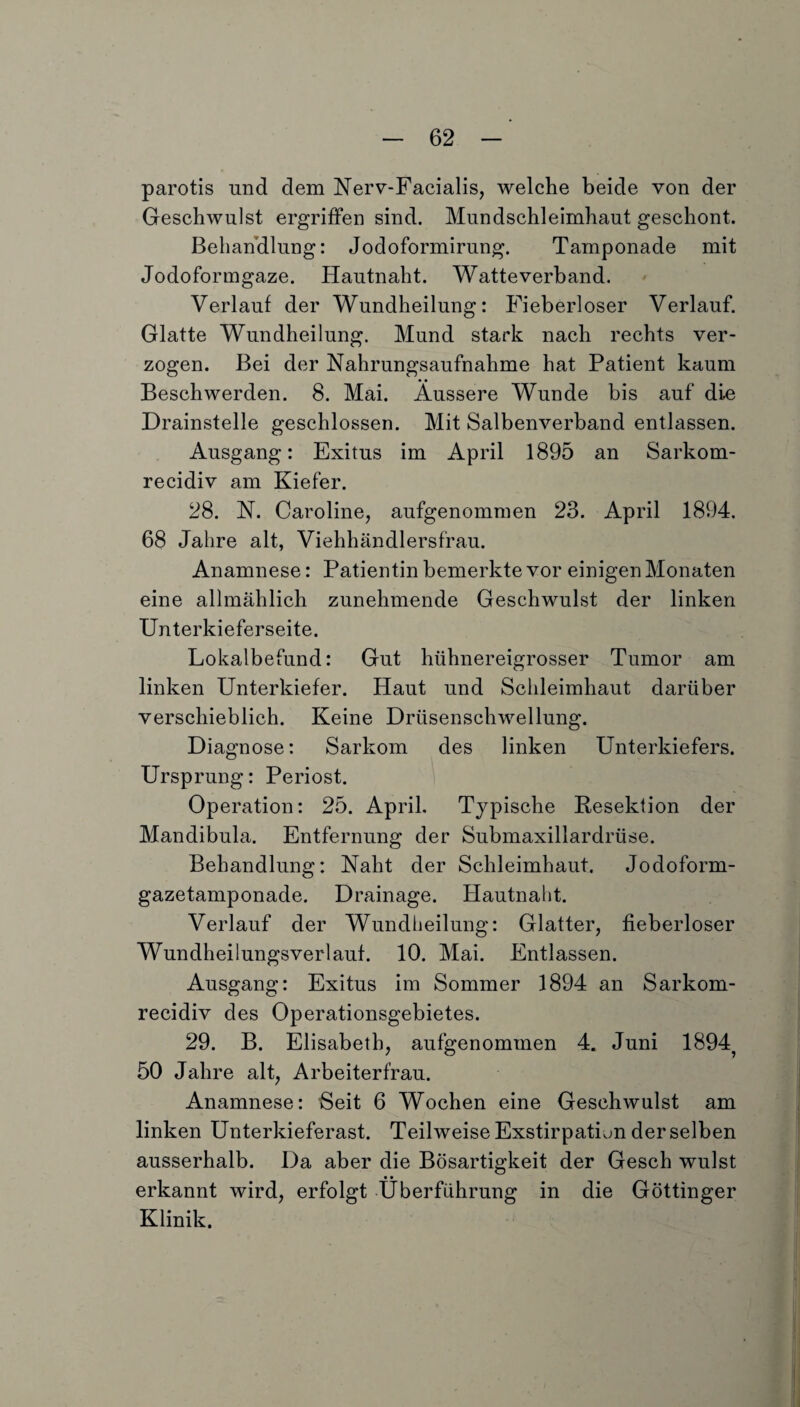 parotis und dem Nerv-Facialis, welche beide von der Geschwulst ergriffen sind. Mundschleimhaut geschont. Behandlung: Jodoformirung. Tamponade mit Jodoformgaze. Hautnaht. Watteverband. Verlauf der Wundheilung: Fieberloser Verlauf. Glatte Wundheilung. Mund stark nach rechts ver¬ zogen. Bei der Nahrungsaufnahme hat Patient kaum Beschwerden. 8. Mai. Äussere Wunde bis auf die Drainstelle geschlossen. Mit Salbenverband entlassen. Ausgang: Exitus im April 1895 an Sarkom- recidiv am Kiefer. 28. N. Caroline, aufgenommen 23. April 1894. 68 Jahre alt, Viehhändlersfrau. Anamnese: Patientin bemerkte vor einigen Monaten eine allmählich zunehmende Geschwulst der linken Unterkieferseite. Lokalbefund: Gut hühnereigrosser Tumor am linken Unterkiefer. Haut und Schleimhaut darüber verschieblich. Keine Drüsenschwellung. Diagnose: Sarkom des linken Unterkiefers. Ursprung: Periost. Operation: 25. April. Typische Resektion der Mandibula. Entfernung der Submaxillardrüse. Behandlung: Naht der Schleimhaut. Jodoform¬ gazetamponade. Drainage. Hautnaht. Verlauf der Wundheilung: Glatter, fieberloser Wundheilungsverlauf. 10. Mai. Entlassen. Ausgang: Exitus im Sommer 1894 an Sarkom- recidiv des Operationsgebietes. 29. B. Elisabeth, aufgenommen 4. Juni 1894? 50 Jahre alt, Arbeiterfrau. Anamnese: Seit 6 Wochen eine Geschwulst am linken Unterkieferast. Teilweise Exstirpation der selben ausserhalb. Da aber die Bösartigkeit der Gesch wulst • • erkannt wird, erfolgt Überführung in die Göttinger Klinik.