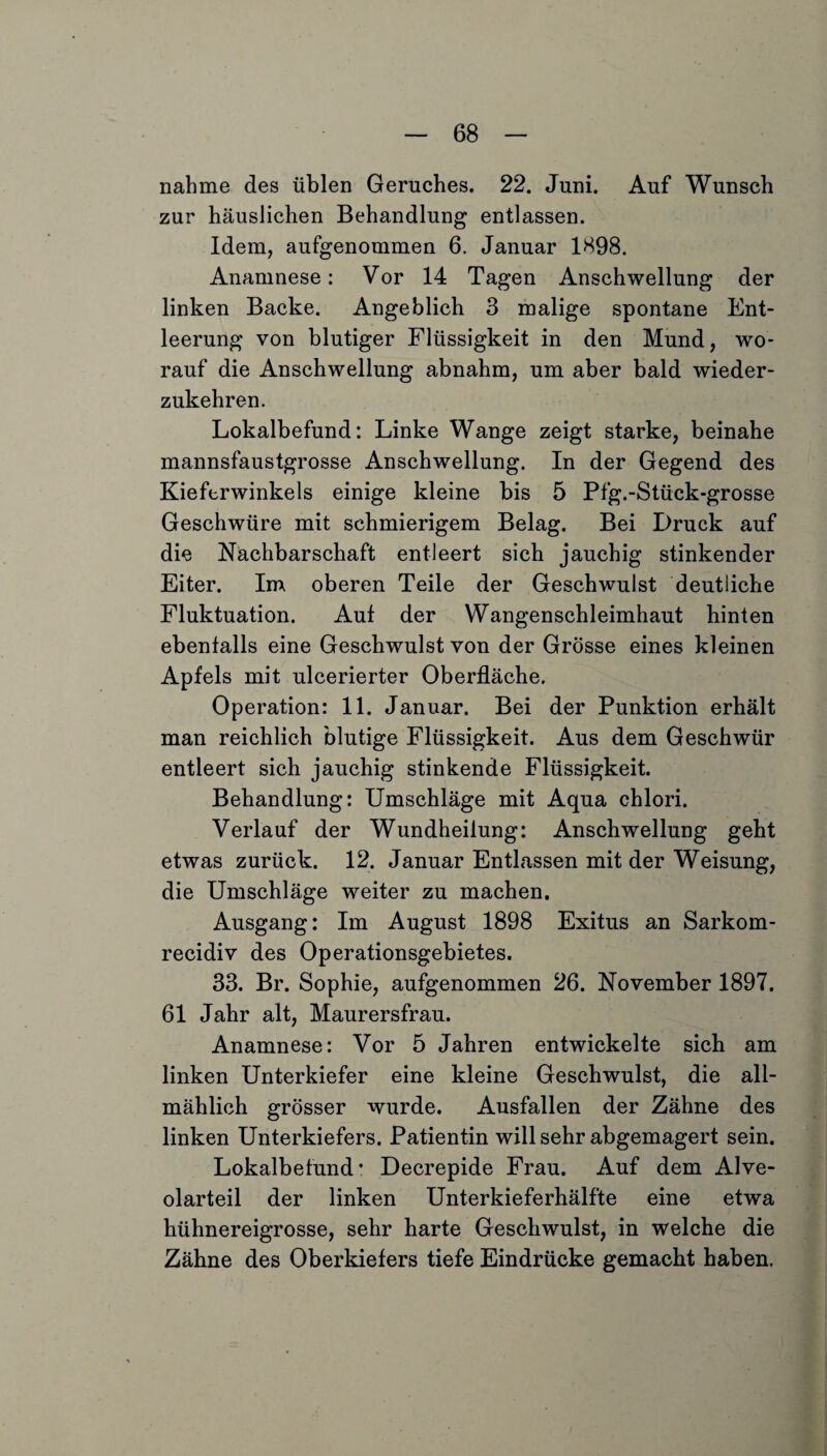 nähme des üblen Geruches. 22. Juni. Auf Wunsch zur häuslichen Behandlung entlassen. Idem, aufgenommen 6. Januar 1898. Anamnese: Vor 14 Tagen Anschwellung der linken Backe. Angeblich 3 malige spontane Ent¬ leerung von blutiger Flüssigkeit in den Mund, wo¬ rauf die Anschwellung abnahm, um aber bald wieder¬ zukehren. Lokalbefund: Linke Wange zeigt starke, beinahe mannsfaustgrosse Anschwellung. In der Gegend des Kieferwinkels einige kleine bis 5 Pfg.-Stück-grosse Geschwüre mit schmierigem Belag. Bei Druck auf die Nachbarschaft entleert sich jauchig stinkender Eiter. Im oberen Teile der Geschwulst deutliche Fluktuation. Auf der Wangenschleimhaut hinten ebenfalls eine Geschwulst von der Grösse eines kleinen Apfels mit ulcerierter Oberfläche. Operation: 11. Januar. Bei der Punktion erhält man reichlich blutige Flüssigkeit. Aus dem Geschwür entleert sich jauchig stinkende Flüssigkeit. Behandlung: Umschläge mit Aqua chlori. Verlauf der Wundheilung: Anschwellung geht etwas zurück. 12. Januar Entlassen mit der Weisung, die Umschläge weiter zu machen. Ausgang: Im August 1898 Exitus an Sarkom- recidiv des Operationsgebietes. 33. Br. Sophie, aufgenommen 26. November 1897. 61 Jahr alt, Maurersfrau. Anamnese: Vor 5 Jahren entwickelte sich am linken Unterkiefer eine kleine Geschwulst, die all¬ mählich grösser wurde. Ausfallen der Zähne des linken Unterkiefers. Patientin will sehr abgemagert sein. Lokalbefund* Decrepide Frau. Auf dem Alve¬ olarteil der linken Unterkieferhälfte eine etwa hühnereigrosse, sehr harte Geschwulst, in welche die Zähne des Oberkiefers tiefe Eindrücke gemacht haben.