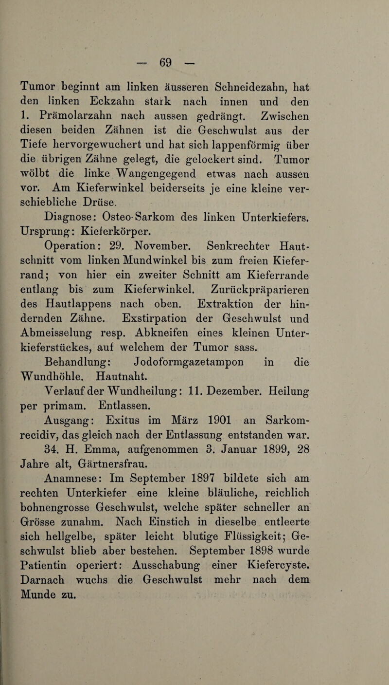 Tumor beginnt am linken äusseren Schneidezahn, hat den linken Eckzahn stark nach innen und den 1. Prämolarzahn nach aussen gedrängt. Zwischen diesen beiden Zähnen ist die Geschwulst aus der Tiefe hervorgewuchert und hat sich lappenförmig über die übrigen Zähne gelegt, die gelockert sind. Tumor wölbt die linke Wangengegend etwas nach aussen vor. Am Kieferwinkel beiderseits je eine kleine ver¬ schiebliche Drüse. Diagnose: Osteo-Sarkom des linken Unterkiefers. Ursprung: Kieferkörper. Operation: 29. November. Senkrechter Haut¬ schnitt vom linken Mundwinkel bis zum freien Kiefer¬ rand; von hier ein zweiter Schnitt am Kieferrande entlang bis zum Kieferwinkel. Zurückpräparieren des Hautlappens nach oben. Extraktion der hin¬ dernden Zähne. Exstirpation der Geschwulst und Abmeisselung resp. Abkneifen eines kleinen Unter¬ kieferstückes, auf welchem der Tumor sass. Behandlung: Jodoformgazetampon in die Wundhöhle. Hautnaht. Verlauf der Wundheilung: 11. Dezember. Heilung per primam. Entlassen. Ausgang: Exitus im März 1901 an Sarkom- recidiv, das gleich nach der Entlassung entstanden war. 34. H. Emma, aufgenommen 3. Januar 1899, 28 Jahre alt, Gärtnersfrau. Anamnese: Im September 1897 bildete sich am rechten Unterkiefer eine kleine bläuliche, reichlich bohnengrosse Geschwulst, welche später schneller an Grösse zunahm. Nach Einstich in dieselbe entleerte sich hellgelbe, später leicht blutige Flüssigkeit; Ge¬ schwulst blieb aber bestehen. September 1898 wurde Patientin operiert: Ausschabung einer Kiefercyste. Darnach wuchs die Geschwulst mehr nach dem Munde zu.