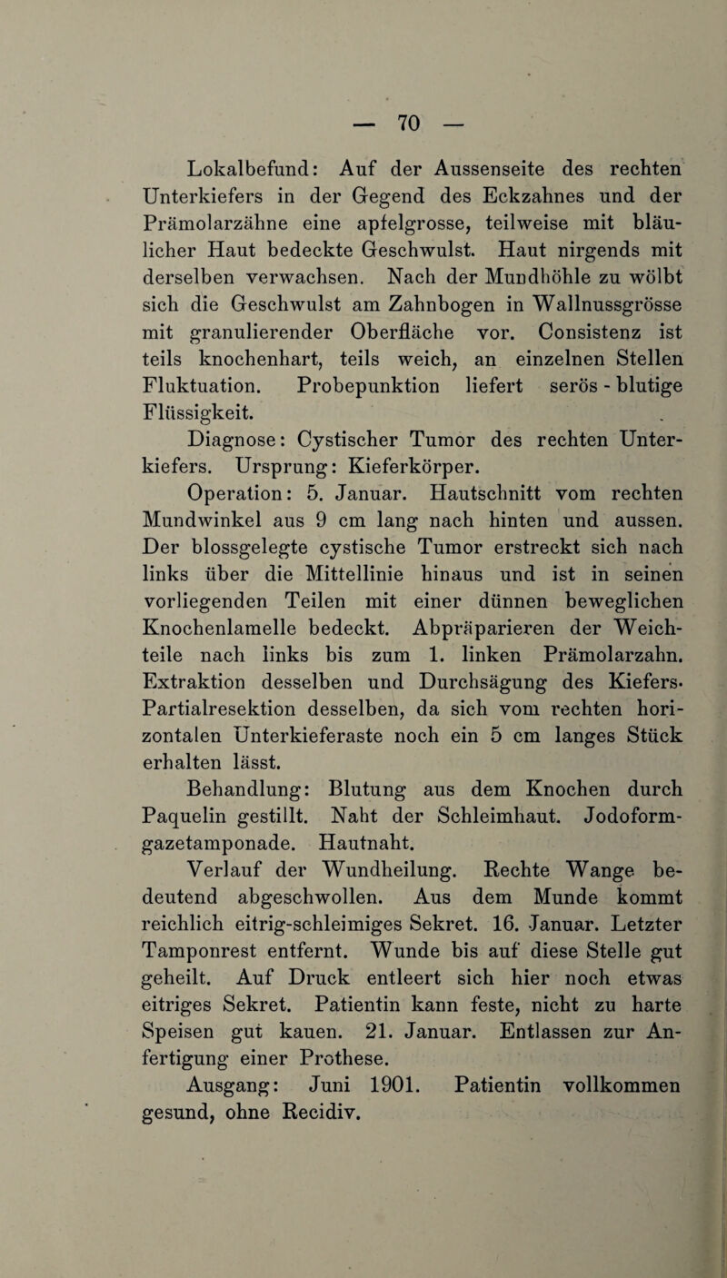 Lokalbefund: Auf der Aussenseite des rechten Unterkiefers in der Gegend des Eckzahnes und der Prämolarzähne eine apfelgrosse, teilweise mit bläu¬ licher Haut bedeckte Geschwulst. Haut nirgends mit derselben verwachsen. Nach der Mundhöhle zu wölbt sich die Geschwulst am Zahnbogen in Wallnussgrösse mit granulierender Oberfläche vor. Consistenz ist teils knochenhart, teils weich, an einzelnen Stellen Fluktuation. Probepunktion liefert serös - blutige Flüssigkeit. Diagnose: Cystischer Tumor des rechten Unter¬ kiefers. Ursprung: Kieferkörper. Operation: 5. Januar. Hautschnitt vom rechten Mundwinkel aus 9 cm lang nach hinten und aussen. Der blossgelegte cystische Tumor erstreckt sich nach links über die Mittellinie hinaus und ist in seinen vorliegenden Teilen mit einer dünnen beweglichen Knochenlamelle bedeckt. Abpräparieren der Weich¬ teile nach links bis zum 1. linken Prämolarzahn. Extraktion desselben und Durchsägung des Kiefers. Partialresektion desselben, da sich vom rechten hori¬ zontalen Ünterkieferaste noch ein 5 cm langes Stück erhalten lässt. Behandlung: Blutung aus dem Knochen durch Paquelin gestillt. Naht der Schleimhaut. Jodoform¬ gazetamponade. Hautnaht. Verlauf der Wundheilung. Rechte Wange be¬ deutend abgeschwollen. Aus dem Munde kommt reichlich eitrig-schleimiges Sekret. 16. Januar. Letzter Tamponrest entfernt. Wunde bis auf diese Stelle gut geheilt. Auf Druck entleert sich hier noch etwas eitriges Sekret. Patientin kann feste, nicht zu harte Speisen gut kauen. 21. Januar. Entlassen zur An¬ fertigung einer Prothese. Ausgang: Juni 1901. Patientin vollkommen gesund, ohne Recidiv.