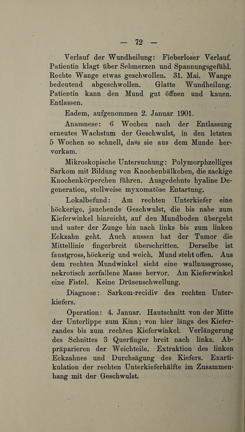 Verlauf der Wundheilung: Fieberloser Verlauf. Patientin klagt über Schmerzen und Spannungsgefühl. Rechte Wange etwas geschwollen. 31. Mai. Wange bedeutend abgeschwollen. Glatte Wundheilung. Patientin kann den Mund gut öffnen und kauen. Entlassen. Eadem, aufgenommen 2. Januar 1901. Anamnese: 6 Wochen nach der Entlassung erneutes Wachstum der Geschwulst, in den letzten 5 Wochen so schnell, dass sie aus dem Munde her¬ vorkam. Mikroskopische Untersuchung: Polymorphzelliges Sarkom mit Bildung von Knochenbälkchen, die zackige Knochenkörperchen führen. Ausgedehnte hyaline De¬ generation, stellweise myxomatöse Entartung. Lokalbefund: Am rechten Unterkiefer eine höckerige, jauchende Geschwulst, die bis nahe zum Kieferwinkel hinreicht, auf den Mundboden übergeht und unter der Zunge hin nach links bis zum linken Eckzahn geht. Auch aussen hat der Tumor die Mittellinie fingerbreit überschritten. Derselbe ist faustgross, höckerig und weich. Mund steht offen. Aus dem rechten Mundwinkel sieht eine wallnussgrosse, nekrotisch zerfallene Masse hervor. Am Kieferwinkel eine Fistel. Keine Drüsenschwellung. Diagnose: Sarkom-recidiv des rechten Unter¬ kiefers. Operation: 4. Januar. Hautschnitt von der Mitte der Unterlippe zum Kinn; von hier längs des Kiefer¬ randes bis zum rechten Kieferwinkel. Verlängerung des Schnittes 3 Querfinger breit nach links. Ab¬ präparieren der Weichteile. Extraktion des linken Eckzahnes und Durchsägung des Kiefers. Exarti¬ kulation der rechten Unterkieferhälfte im Zusammen¬ hang mit der Geschwulst.