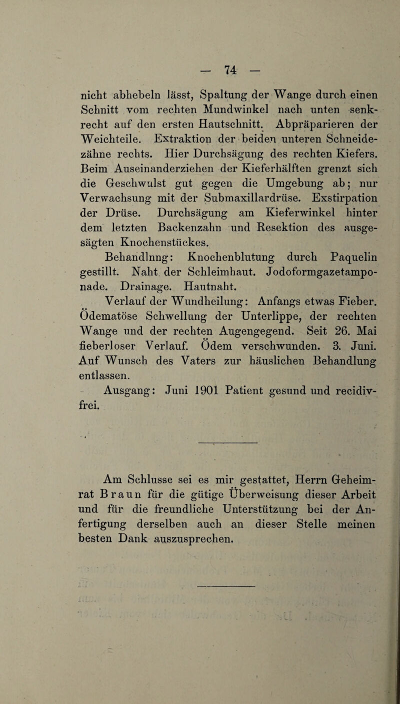 nicht abhebeln lässt, Spaltung der Wange durch einen Schnitt vom rechten Mundwinkel nach unten senk¬ recht auf den ersten Hautschnitt. Abpräparieren der Weichteile. Extraktion der beiden unteren Schneide¬ zähne rechts. Hier Durchsägung des rechten Kiefers. Beim Auseinanderziehen der Kieferhälften grenzt sich die Geschwulst gut gegen die Umgebung ab; nur Verwachsung mit der Submaxillardrüse. Exstirpation der Drüse. Durchsägung am Kieferwinkel hinter dem letzten Backenzahn und Resektion des ausge¬ sägten Knochenstückes. Behandlnng: Knochenblutung durch Paquelin gestillt. Naht der Schleimhaut. Jodoformgazetampo¬ nade. Drainage. Hautnaht. Verlauf der Wundheilung: Anfangs etwas Fieber. • • Odematöse Schwellung der Unterlippe, der rechten Wange und der rechten Augengegend. Seit 26. Mai • • fieberloser Verlauf. Odem verschwunden. 3. Juni. Auf Wunsch des Vaters zur häuslichen Behandlung entlassen. Ausgang: Juni 1901 Patient gesund und recidiv- frei. Am Schlüsse sei es mir gestattet, Herrn Geheim- • • rat Braun für die gütige Überweisung dieser Arbeit und für die freundliche Unterstützung bei der An¬ fertigung derselben auch an dieser Stelle meinen besten Dank auszusprechen.