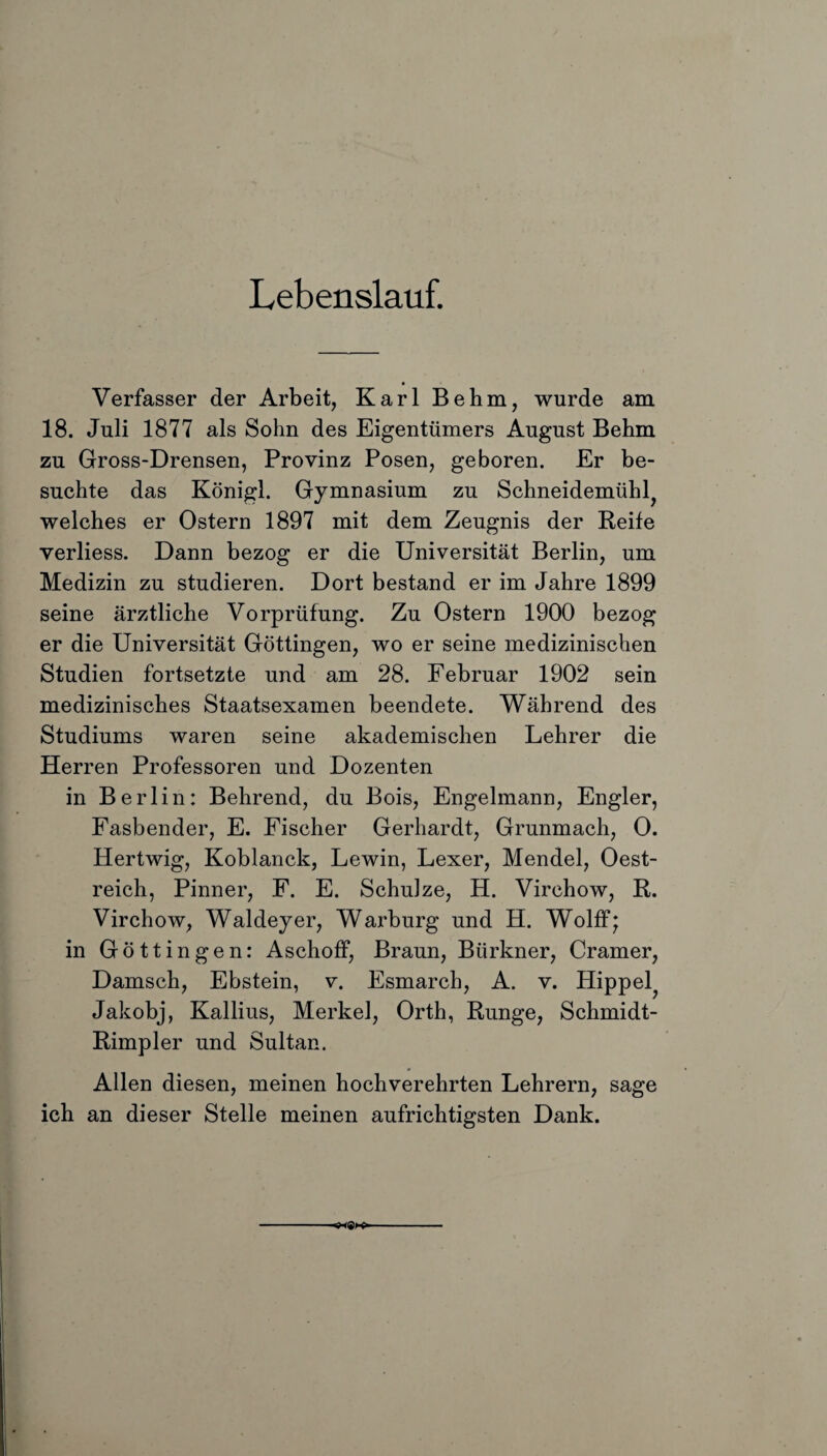 Lebenslauf. Verfasser der Arbeit, Karl Behm, wurde am 18. Juli 1877 als Sohn des Eigentümers August Behm zu Gross-Drensen, Provinz Posen, geboren. Er be¬ suchte das Königl. Gymnasium zu Schneidemühle welches er Ostern 1897 mit dem Zeugnis der Reife verliess. Dann bezog er die Universität Berlin, um Medizin zu studieren. Dort bestand er im Jahre 1899 seine ärztliche Vorprüfung. Zu Ostern 1900 bezog er die Universität Göttingen, wo er seine medizinischen Studien fortsetzte und am 28. Februar 1902 sein medizinisches Staatsexamen beendete. Während des Studiums waren seine akademischen Lehrer die Herren Professoren und Dozenten in Berlin: Behrend, du Bois, Engelmann, Engler, Fasbender, E. Fischer Gerhardt, Grunmach, 0. Hertwig, Koblanck, Lewin, Lexer, Mendel, Oest- reich, Pinner, F. E. Schulze, H. Virchow, R. Virchow, Waldeyer, Warburg und H. Wolff* in Göttingen: Aschoff, Braun, Bürkner, Cramer, Damsch, Ebstein, v. Esmarch, A. v. Hippel? Jakobj, Kallius, Merkel, Orth, Runge, Schmidt- Rimpler und Sultan. Allen diesen, meinen hochverehrten Lehrern, sage ich an dieser Stelle meinen aufrichtigsten Dank.