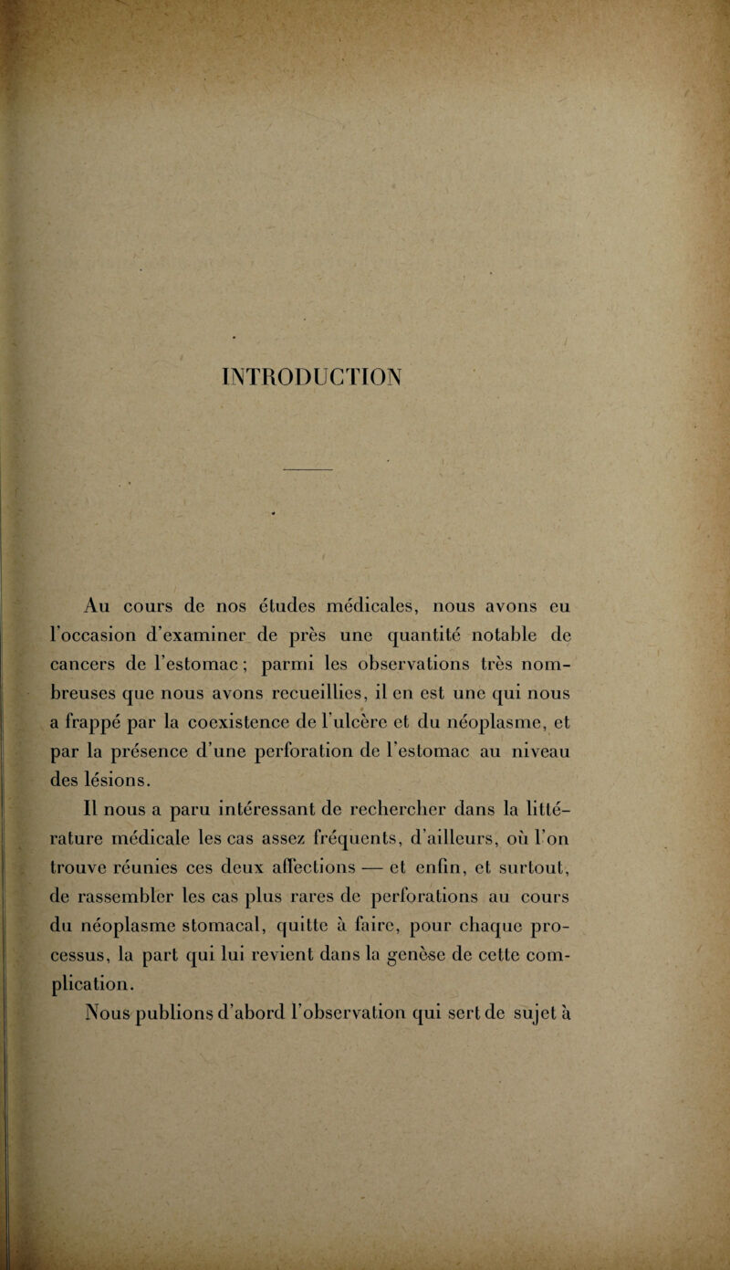 INTRODUCTION Au cours de nos études médicales, nous avons eu l’occasion d’examiner de près une quantité notable de cancers de l’estomac ; parmi les observations très nom¬ breuses que nous avons recueillies, il en est une qui nous a frappé par la coexistence de b ulcère et du néoplasme, et par la présence d’une perforation de l’estomac au niveau des lésions. Il nous a paru intéressant de rechercher dans la litté¬ rature médicale les cas assez fréquents, d’ailleurs, où l’on trouve réunies ces deux affections — et enfin, et surtout, de rassembler les cas plus rares de perforations au cours du néoplasme stomacal, quitte à faire, pour chaque pro¬ cessus, la part qui lui revient dans la genèse de cette com¬ plication. Nous publions d’abord l’observation qui sert de sujet à