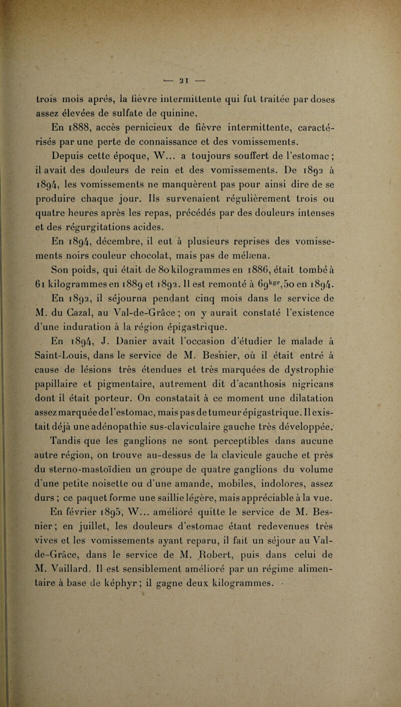 trois mois apres, la lièvre intermittente qui fut traitée par doses assez élevées de sulfate de quinine. En 1888, accès pernicieux de fièvre intermittente, caracté¬ risés par une perte de connaissance et des vomissements. Depuis cette époque, W... a toujours souffert de l’estomac; il avait des douleurs de rein et des vomissements. De 1892 à 1894, les vomissements ne manquèrent pas pour ainsi dire de se produire chaque jour. Ils survenaient régulièrement trois ou quatre heures après les repas, précédés par des douleurs intenses et des régurgitations acides. En 1894, décembre, il eut à plusieurs reprises des vomisse¬ ments noirs couleur chocolat, mais pas de mélæna. Son poids, qui était de 80kilogrammes en 1886, était tombéà 61 kilogrammes en 1889 et 1892.11 est remonté à 69^,5o en 1894. En 1892, il séjourna pendant cinq mois dans le service de M. du Gazai, au Val-de-Grâce ; on y aurait constaté l’existence d’une induration à la région épigastrique. En 1894, J. Danier avait l'occasion d'étudier le malade à Saint-Louis, dans le service de M. Besnier, où il était entré à cause de lésions très étendues et très marquées de dystrophie papillaire et pigmentaire, autrement dit d’acanthosis nigricans dont il était porteur. On constatait à ce moment une dilatation assez marquée de l’estomac, mais pas de tumeur épigastrique. Il exis¬ tait déjà une adénopathie sus-claviculaire gauche très développée. Tandis que les ganglions ne sont perceptibles dans aucune autre région, on trouve au-dessus de la clavicule gauche et près du sterno-mastoïdien un groupe de quatre ganglions du volume d’une petite noisette ou d'une amande, mobiles, indolores, assez durs ; ce paquet forme une saillie légère, mais appréciable à la vue. En février i8g5, W... amélioré quitte le service de M. Bes¬ nier; en juillet, les douleurs d’estomac étant redevenues très vives et les vomissements ayant reparu, il fait un séjour au Val- de-Grâce, dans le service de M. Robert, puis dans celui de M. Vaillard. Il est sensiblement amélioré par un régime alimen¬ taire à base de képhyr ; il gagne deux kilogrammes. -