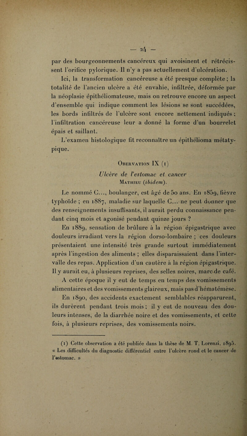 par des bourgeonnements cancéreux qui avoisinent et rétrécis¬ sent l’orifice pylorique. Il n’y a pas actuellement d’ulcération. Ici, la transformation cancéreuse a été presque complète ; la totalité de l’ancien ulcère a été envahie, infiltrée, déformée par la néoplasie épithéliomateuse, mais on retrouve encore un aspect d’ensemble qui indique comment les lésions se sont succédées, les bords infiltrés de l’ulcère sont encore nettement indiqués ; l’infiltration cancéreuse leur a donné la forme d’un bourrelet épais et saillant. L’examen histologique fit reconnaître un épithélioma métaty- pique. Obervation IX (i) Ulcère de iestomac et cancer Mathieu (ibidem). Le nommé C..., boulanger, est âgé de 5o ans. En 185g, fièvre typhoïde ; en 1887, maladie sur laquelle C... ne peut donner que des renseignements insuffisants, il aurait perdu connaissance pen¬ dant cinq mois et agonisé pendant quinze jours ? En 1889, sensation de brûlure à la région épigastrique avec douleurs irradiant vers la région dorso-lombaire ; ces douleurs présentaient une intensité très grande surtout immédiatement après l’ingestion des aliments ; elles disparaissaient dans l’inter¬ valle des repas. Application d’un cautère à la région épigastrique. Il y aurait eu, à plusieurs reprises, des selles noires, marc de café. A cette époque il y eut de temps en temps des vomissements alimentaires et des vomissements glaireux, mais pas d’hématémèse. En 1890, des accidents exactement semblables réapparurent, ils durèrent pendant trois mois; il y eut de nouveau des dou¬ leurs intenses, de la diarrhée noire et des vomissements, et cette fois, à plusieurs reprises, des vomissements noirs. (1) Cette observation a été publiée dans la thèse de M. T. Lorenzi, i8q5. « Les difficultés du diagnostic différentiel entre l’ulcère rond et le cancer de l’estomac. »