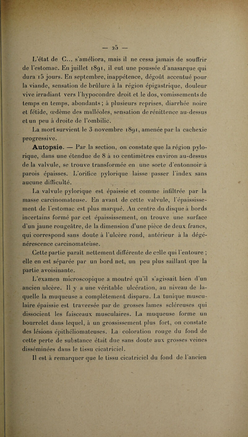 L’état de C... s’améliora, mais il ne cessa jamais de souffrir de l’estomac. En juillet 1891, il eut une poussée d'anasarque qui dura i5 jours. En septembre, inappétence, dégoût accentué pour la viande, sensation de brûlure à la région épigastrique, douleur vive irradiant vers l'hypocondre droit et le dos, vomissements de temps en temps, abondants ; à plusieurs reprises, diarrhée noire et fétide, œdème des malléoles, sensation de rénittence au-dessus et un peu à droite de l’ombilic. La mort survient le 3 novembre 1891, amenée par la cachexie progressive. Autopsie. — Par la section, on constate que la région pylo- rique, dans une étendue de 8 à 10 centimètres environ au-dessus de la valvule, se trouve transformée en une sorte d'entonnoir à parois épaisses. L’orifice pylorique laisse passer l'index sans aucune difficulté. 7 La valvule pylorique est épaissie et comme infiltrée par la masse carcinomateuse. En avant de cette valvule, l'épaississe¬ ment de l'estomac est plus marqué. Au centre du disque à bords incertains formé par cet épaississement, on trouve une surface d'un jaune rougeâtre, de la dimension d’une pièce de deux francs, qui correspond sans doute à l'ulcère rond, antérieur à la dégé¬ nérescence carcinomateuse. Cette partie paraît nettement différente de celle qui l'entoure ; elle en est séparée par un bord net, un peu plus saillant que la partie avoisinante. L'examen microscopique a montré qu’il s'agissait bien d’un ancien ulcère. Il y a une véritable ulcération, au niveau de la¬ quelle la muqueuse a complètement disparu. La tunique muscu¬ laire épaissie est traversée par de grosses lames scléreuses qui dissocient les faisceaux musculaires. La muqueuse forme un bourrelet dans lequel, à un grossissement plus fort, on constate des lésions épithéliomateuses. La coloration rouge du fond de cette perte de substance était due sans doute aux grosses veines disséminées dans le tissu cicatriciel. Il est à remarquer que le tissu cicatriciel du fond de 1 ancien