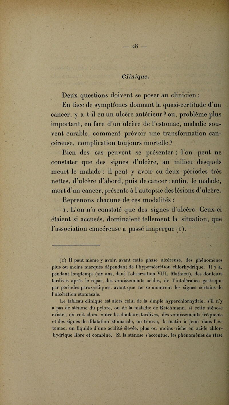Clinique. Deux questions doivent se poser au clinicien : En face de symptômes donnant la quasi-certitude d’un cancer, y a-t-il eu un ulcère antérieur P ou, problème plus important, en face d’un ulcère de l’estomac, maladie sou¬ vent curable, comment prévoir une transformation can¬ céreuse, complication toujours mortelle P Bien des cas peuvent se présenter ; l’on peut ne constater que des signes d’ulcère, au milieu desquels meurt le malade ; il peut y avoir eu deux périodes très nettes, d’ulcère d’abord, puis de cancer ; enfin, le malade, mort d’un cancer, présente à l’autopsie des lésions d’ulcère. Reprenons chacune de ces modalités : i. L’on n’a constaté que des signes d’ulcère. Ceux-ci étaient si accusés, dominaient tellement la situation, que l’association cancéreuse a passé inaperçue (i). (i) Il peut même y avoir, avant cette phase ulcéreuse, des phénomènes plus ou moins marqués dépendant de l'hypersécrétion chlorhydrique. Il y a, pendant longtemps (six ans, dans l’observation VIII, Mathieu), des douleurs tardives après le repas, des vomissements acides, de l’intolérance gastrique par périodes paroxystiques, avant que ne se montrent les signes certains de l’ulcération stomacale. Le tableau clinique est alors celui de la simple hyperchlorhydrie, s’il n’y a pas de sténose du pylore, ou de la maladie de Reichmann, si cette sténose existe; on voit alors, outre les douleurs tardives, des vomissements fréquents et des signes de dilatation stomacale, on trouve, le matin à jeun dans l’es¬ tomac, un liquide d’une acidité élevée, plus ou moins riche en acide chlor¬ hydrique libre et combiné. Si la sténose s’accentue, les phénomènes de stase