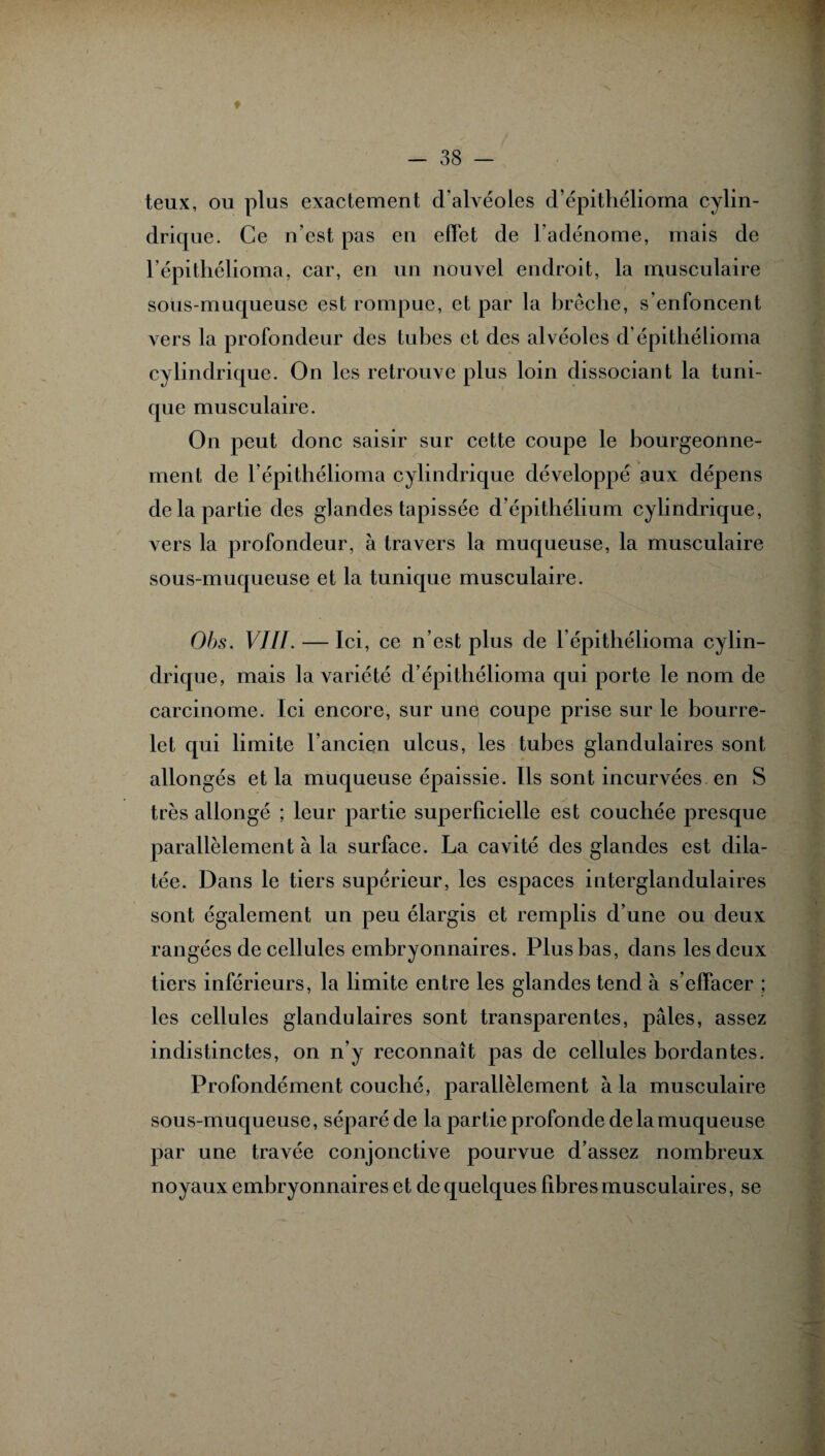 ♦ teux, ou plus exactement d'alvéoles d’épithélioma cylin¬ drique. Ce n’est pas en effet de l’adénome, mais de l’épithélioma, car, en un nouvel endroit, la musculaire sous-muqueuse est rompue, et par la brèche, s’enfoncent vers la profondeur des tubes et des alvéoles d’épithélioma cylindrique. On les retrouve plus loin dissociant la tuni¬ que musculaire. On peut donc saisir sur cette coupe le bourgeonne¬ ment de l’épithélioma cylindrique développé aux dépens de la partie des glandes tapissée d’épithélium cylindrique, vers la profondeur, à travers la muqueuse, la musculaire sous-muqueuse et la tunique musculaire. Obs. VIII. — Ici, ce n’est plus de l’épithélioma cylin¬ drique, mais la variété d’épithélioma qui porte le nom de carcinome. Ici encore, sur une coupe prise sur le bourre¬ let qui limite l’ancien ulcus, les tubes glandulaires sont allongés et la muqueuse épaissie. Ils sont incurvées en S très allongé ; leur partie superficielle est couchée presque parallèlement à la surface. La cavité des glandes est dila¬ tée. Dans le tiers supérieur, les espaces interglandulaires sont également un peu élargis et remplis d’une ou deux rangées de cellules embryonnaires. Plus bas, dans les deux tiers inférieurs, la limite entre les glandes tend à s’effacer ; les cellules glandulaires sont transparentes, pâles, assez indistinctes, on n’y reconnaît pas de cellules bordantes. Profondément couché, parallèlement à la musculaire sous-muqueuse, séparé de la partie profonde de la muqueuse par une travée conjonctive pourvue d’assez nombreux noyaux embryonnaires et de quelques fibres musculaires, se