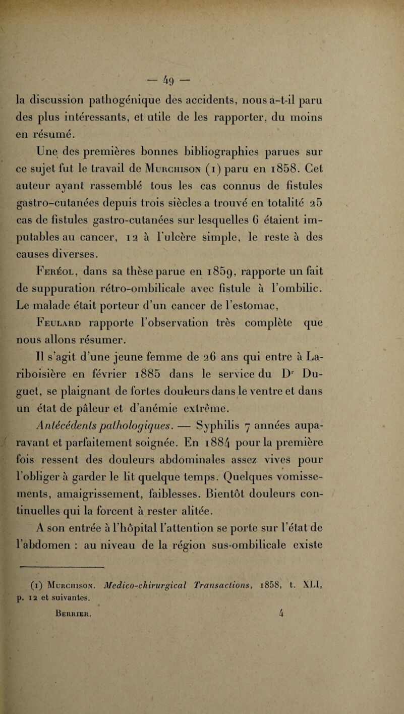 la discussion pathogénique des accidents, nous a-t-il paru des plus intéressants, et utile de les rapporter, du moins en résumé. Une des premières bonnes bibliographies parues sur ce sujet fut le travail de Murchison (i) paru en i858. Cet auteur ayant rassemblé tous les cas connus de fistules gastro-cutanées depuis trois siècles a trouvé en totalité 2 5 cas de fistules gastro-cutanées sur lesquelles G étaient im¬ putables au cancer, 12 à l ulcère simple, le reste à des causes diverses. Feréol, dans sa thèse parue en 1859, rapporte un fait de suppuration rétro-ombilicale avec fistule à l’ombilic. Le malade était porteur d’un cancer de l’estomac, Feulard rapporte l’observation très complète que nous allons résumer. 11 s’agit d’une jeune femme de 26 ans qui entre à La¬ riboisière en février i885 dans le service du Dr Du- guet, se plaignant de fortes douleurs dans le ventre et dans un état de pâleur et d’anémie extrême. Antécédents pathologiques. — Syphilis 7 années aupa¬ ravant et parfaitement soignée. En 1884 pour la première fois ressent des douleurs abdominales assez vives pour l’obliger à garder le lit quelque temps. Quelques vomisse¬ ments, amaigrissement, faiblesses. Bientôt douleurs con¬ tinuelles qui la forcent à rester alitée. A son entrée à l’hôpital l’attention se porte sur l’état de l’abdomen : au niveau de la région sus-ombilicale existe (1) Murchison. Médico-chirurgical Transactions, i858, t. XLI, p. 12 et suivantes. Berrier. 4