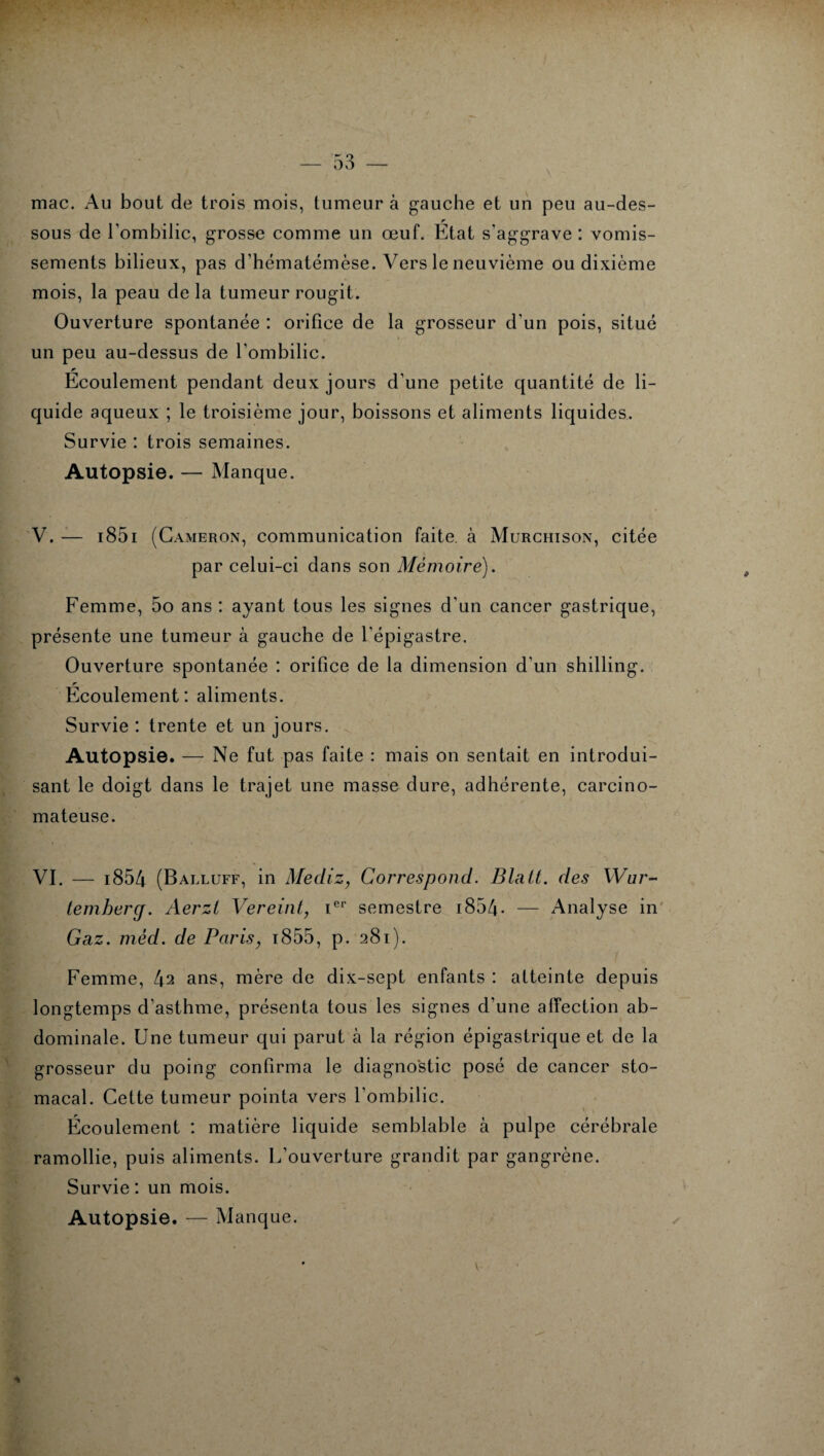 mac. Au bout de trois mois, tumeur à gauche et un peu au-des¬ sous de l’ombilic, grosse comme un œuf. État s'aggrave : vomis¬ sements bilieux, pas d’hématémèse. Vers le neuvième ou dixième mois, la peau de la tumeur rougit. Ouverture spontanée : orifice de la grosseur d’un pois, situé un peu au-dessus de l’ombilic. Écoulement pendant deux jours d’une petite quantité de li¬ quide aqueux ; le troisième jour, boissons et aliments liquides. Survie : trois semaines. Autopsie. — Manque. V. — 1851 (Cameron, communication faite, à Murchison, citée par celui-ci dans son Mémoire). Femme, 5o ans : ayant tous les signes d’un cancer gastrique, présente une tumeur à gauche de l’épigastre. Ouverture spontanée : orifice de la dimension d’un shilling. r Ecoulement: aliments. Survie : trente et un jours. Autopsie. — Ne fut pas faite : mais on sentait en introdui¬ sant le doigt dans le trajet une masse dure, adhérente, carcino¬ mateuse. VI. — i854 (Balluff, in Mediz, Correspond. Blatt. des Wur¬ temberg. Aerzl Vereint, icr semestre i854- — Analyse in Gaz. méd. de Paris, 1855, p. 281). Femme, t\2 ans, mère de dix-sept enfants : atteinte depuis longtemps d’asthme, présenta tous les signes d’une affection ab¬ dominale. Une tumeur qui parut à la région épigastrique et de la grosseur du poing confirma le diagnostic posé de cancer sto¬ macal. Cette tumeur pointa vers l’ombilic. Écoulement : matière liquide semblable à pulpe cérébrale ramollie, puis aliments. L’ouverture grandit par gangrène. Survie : un mois. Autopsie. — Manque.