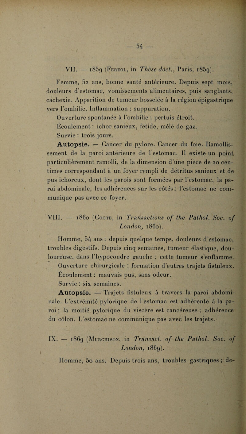 VII. — i85g (Fereol, in Thèse dôct., Paris, i85g) Femme, 52 ans, bonne santé antérieure. Depuis sept mois, douleurs d’estomac, vomissements alimentaires, puis sanglants, cachexie. Apparition de tumeur bosselée à la région épigastrique vers l'ombilic. Inflammation ; suppuration. Ouverture spontanée à l'ombilic ; perluis étroit. Écoulement : ichor sanieux, fétide, mêlé de gaz. Survie : trois jours. Autopsie. — Cancer du pylore. Cancer du foie. Ramollis¬ sement de la paroi antérieure de l’estomac. Il existe un point particulièrement ramolli, de la dimension d'une pièce de 20 cen¬ times correspondant à un foyer rempli de détritus sanieux et de pus ichoreux, dont les parois sont formées par l’estomac, la pa¬ roi abdominale, les adhérences sur les côtés : l’estomac ne com¬ munique pas avec ce foyer. VIII. 1860 (Coûte, in Transactions of the Pathol. Soc. of London, 1860). Homme, 54 ans : depuis quelque temps, douleurs d’estomac, troubles digestifs. Depuis cinq semaines, tumeur élastique, dou¬ loureuse, dans l’hypocondre gauche ; cette tumeur s'enflamme. Ouverture chirurgicale : formation d'autres trajets fîstuleux. Ecoulement : mauvais pus, sans odeur. Survie : six semaines. Autopsie. — Trajets fîstuleux à travers la paroi abdomi¬ nale. L’extrémité pylorique de l'estomac est adhérente à la pa¬ roi ; la moitié pylorique du viscère est cancéreuse ; adhérence du côlon. L'estomac 11e communique pas avec les trajets.1 IX. — 186g (Murchison, in Transact. of the Pathol. Soc. of Londony 186g). Homme, 5o ans. Depuis trois ans, troubles gastriques ; de-