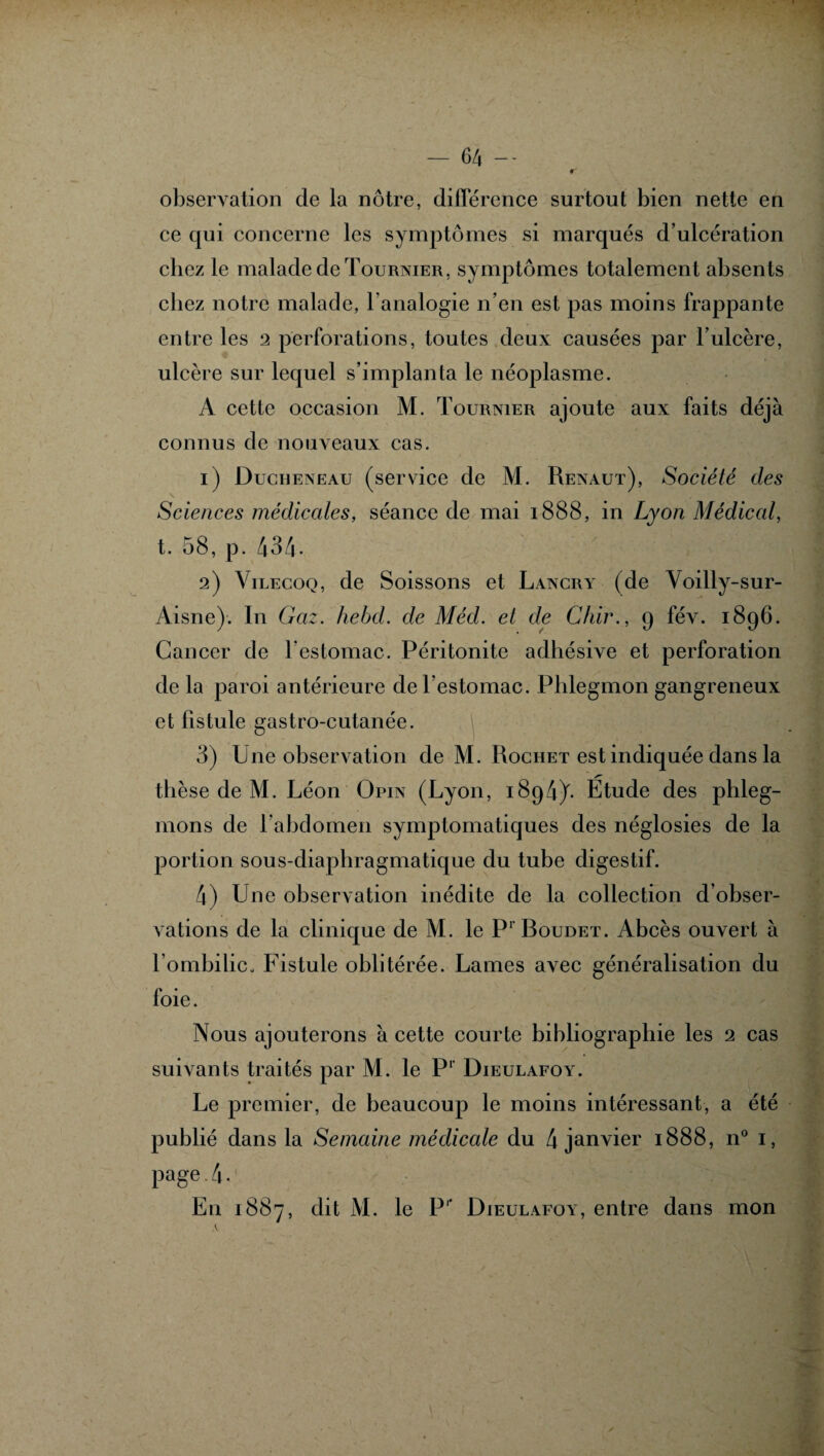 observation de la nôtre, différence surtout bien nette en ce qui concerne les symptômes si marqués d’ulcération cbcz le malade de Tournier, symptômes totalement absents cliez notre malade, l’analogie n’en est pas moins frappante entre les 2 perforations, toutes deux causées par l’ulcère, ulcère sur lequel s’implanta le néoplasme. A cette occasion M. Tournier ajoute aux faits déjà connus de nouveaux cas. 1) Ducheneau (service de M. Renaut), Société des Sciences médicales, séance de mai 1888, in Lyon Médical, t. 58, p. 434• 2) Vilecoq, de Soissons et Lancry (de Voilly-sur- Aisne). In Gaz. hebd. de Méd. et de Chir., 9 fév. 1896. Cancer de l’estomac. Péritonite adhésive et perforation de la paroi antérieure de l’estomac. Phlegmon gangreneux et fistule gastro-cutanée. 3) Une observation de M. Rochet est indiquée dans la /T' thèse de M. Léon Opin (Lyon, 1894)^ Etude des phleg¬ mons de l'abdomen symptomatiques des néglosies de la portion sous-diaphragmatique du tube digestif. 4) Une observation inédite de la collection d’obser¬ vations de la clinique de M. le P1 Roudet. Abcès ouvert à l’ombilico Fistule oblitérée. Lames avec généralisation du foie. Nous ajouterons à cette courte bibliographie les 2 cas suivants traités par M. le P1’ Dieulafoy. Le premier, de beaucoup le moins intéressant, a été publié dans la Semaine médicale du 4 janvier 1888, n° 1, page 4. En 1887, dit M. le P1' Dieulafoy, entre dans mon