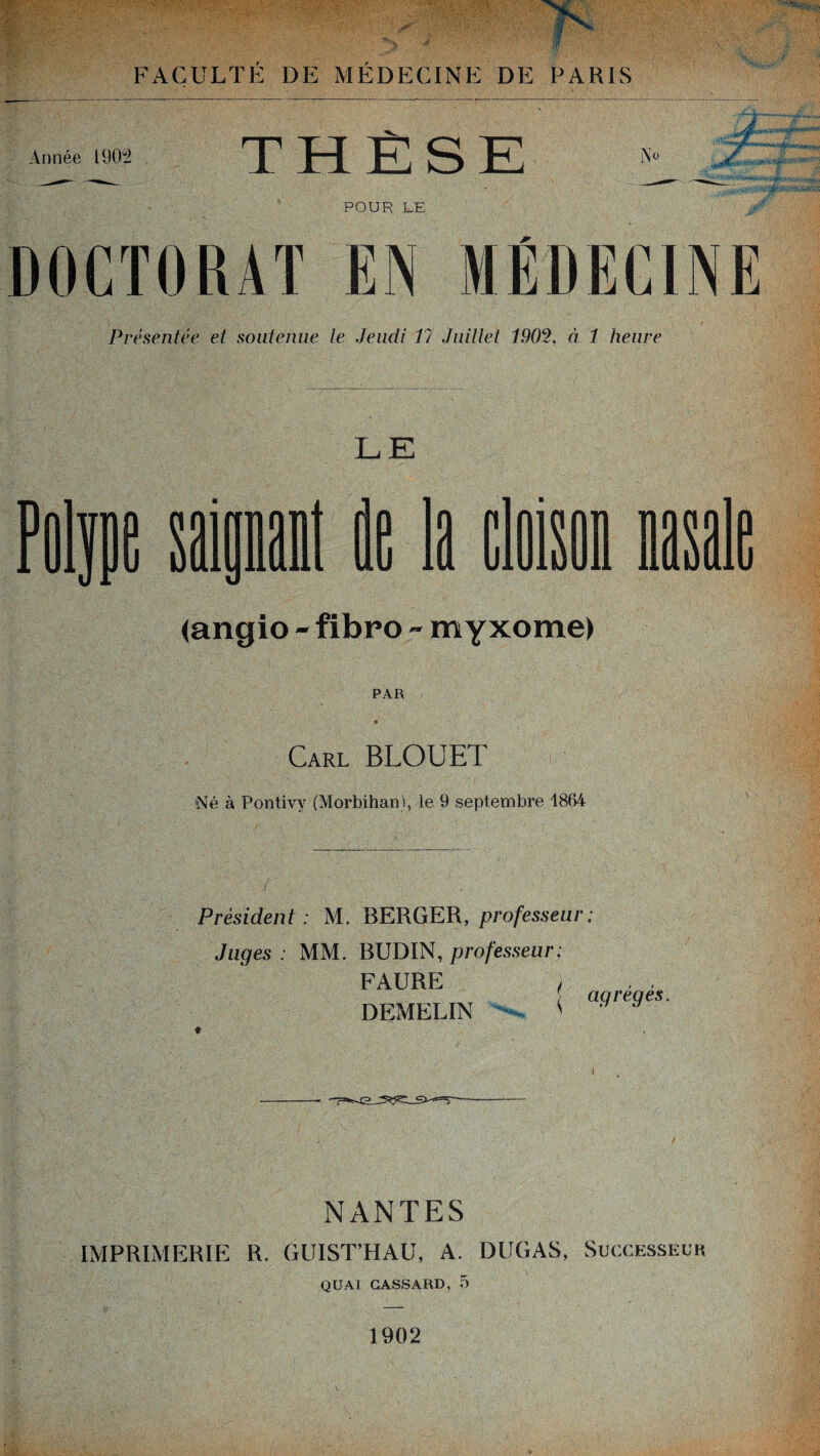 Année I90g2 THÈSE ÏNü ; POUR LE DOCTORAT EN MÉDECINE Présentée et soutenue le Jeudi 17 Juillet 1902, à 1 heure LE Film saipl Ht la [leu y* (angio - fibro - myxome) PAR Carl BLOUET Né à Pontivy (Morbihan), le 9 septembre 1864 Président: M. BERGER, professeur; Juqes : MM. BUDIN, professeur; FAURE ) DEMELIN < agrégés. NANTES IMPRIMERIE R. GUISTHAU, A. DUGAS, Successeur Q U AT GASSARD, 5 1902