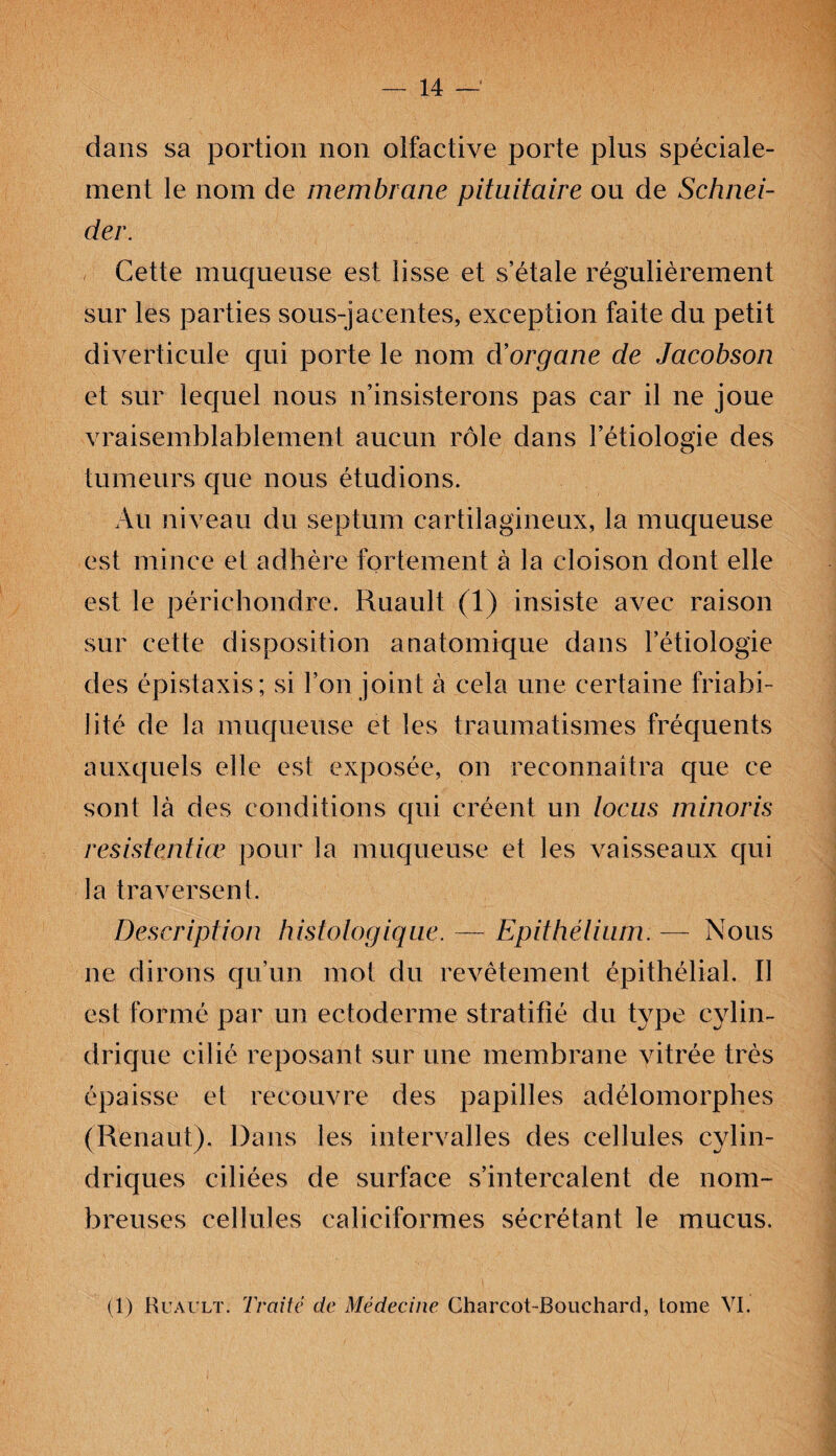 dans sa portion non olfactive porte plus spéciale¬ ment le nom de membrane pituitaire ou de Schnei¬ der. Cette muqueuse est lisse et s’étale régulièrement sur les parties sous-jacentes, exception faite du petit diverticule qui porte le nom d’organe de Jacobson et sur lequel nous n’insisterons pas car il ne joue vraisemblablement aucun rôle dans l’étiologie des tumeurs que nous étudions. Au niveau du septum cartilagineux, la muqueuse est mince et adhère fortement à la cloison dont elle est le périehondre. Ruault (1) insiste avec raison sur cette disposition anatomique dans l’étiologie des épistaxis; si l’on joint à cela une certaine friabi¬ lité de la muqueuse et les traumatismes fréquents auxquels elle est exposée, on reconnaîtra que ce sont là des conditions qui créent un tocus minoris résistentiœ pour la muqueuse et les vaisseaux qui la traversent. Description histologique. — Epithélium. — Nous ne dirons qu’un mot du revêtement épithélial. Il est formé par un ectoderme stratifié du type cylin¬ drique cilié reposant sur une membrane vitrée très épaisse et recouvre des papilles adélomorphes (Renaut). Dans les intervalles des cellules cylin¬ driques ciliées de surface s’intercalent de nom¬ breuses cellules caliciformes sécrétant le mucus. (1) Ruault. Traité de Médecine Charcot-Bouchard, tome VI.