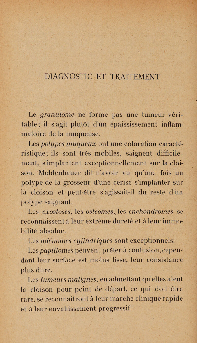 DIAGNOSTIC ET TRAITEMENT Le granulome ne forme pas une tumeur véri¬ table; il s’agit plutôt d’un épaississement inflam¬ matoire de la muqueuse. Les polypes muqueux ont une coloration caracté¬ ristique; ils sont très mobiles, saignent difficile¬ ment, s’implantent exceptionnellement sur la cloi¬ son. Moldenhauer dit n’avoir vu qu’une fois un polype de la grosseur d’une cerise s’implanter sur la cloison et peut-être s’agissait-il du reste d’un polype saignant. Les exostoses, les ostéomesles enehondromes se reconnaissent à leur extrême dureté et à leur immo¬ bilité absolue. Les adénomes cylindriques sont exceptionnels. Les papillomes peuvent prêter à confusion, cepen¬ dant leur surface est moins lisse, leur consistance plus dure. Les tumeurs malignes, en admettant quelles aient la cloison pour point de départ, ce qui doit être rare, se reconnaîtront à leur marche clinique rapide et à leur envahissement progressif.