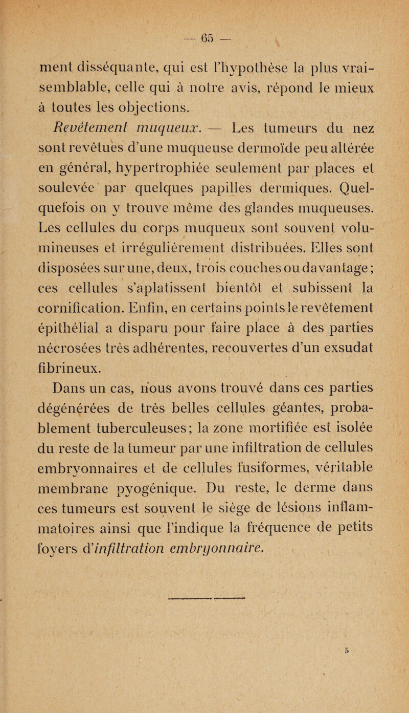 ment disséquante, qui est l’hypothèse la plus vrai¬ semblable, celle qui à notre avis, répond le mieux à toutes les objections. Revêtement muqueux. — Les tumeurs du nez sont revêtues d’une muqueuse dermoïde peu altérée en général, hypertrophiée seulement par places et soulevée par quelques papilles dermiques. Quel¬ quefois on y trouve même des glandes muqueuses. Les cellules du corps muqueux sont souvent volu¬ mineuses et irrégulièrement distribuées. Elles sont disposées sur une, deux, trois couches ou davantage; ces cellules s’aplatissent bientôt et subissent la cornification. Enfin, en certains points le revêtement épithélial a disparu pour faire place à des parties nécrosées très adhérentes, recouvertes d’un exsudât fibrineux. Dans un cas, nous avons trouvé dans ces parties dégénérées de très belles cellules géantes, proba¬ blement tuberculeuses; la zone mortifiée est isolée du reste de la tumeur par une infiltration de cellules embrvonnaires et de cellules fusiformes, véritable membrane pyogénique. Du reste, le derme dans ces tumeurs est souvent le siège de lésions inflam¬ matoires ainsi que l’indique la fréquence de petits foyers dê infiltration embryonnaire. 5