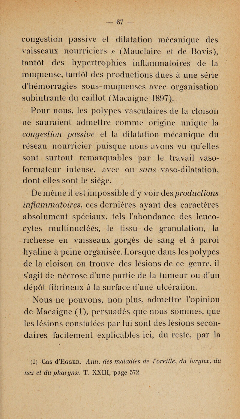 congestion passive et dilatation mécanique des vaisseaux nourriciers » (Mauclaire et de Bovis), tantôt des hypertrophies inflammatoires de la muqueuse, tantôt des productions dues à une série d’hémorragies sous-muqueuses avec organisation subintrante du caillot (Macaigne 1897). Pour nous, les polypes vasculaires de la cloison ne sauraient admettre comme origine unique la congestion passive et la dilatation mécanique du réseau nourricier puisque nous avons vu quelles sont surtout remarquables par le travail vaso- formateur intense, avec ou sans vaso-dilatation, dont elles sont le siège. De meme il est impossible d’y voir des productions inflammatoires, ces dernières ayant des caractères absolument spéciaux, tels l’abondance des leuco¬ cytes multinucléés, le tissu de granulation, la richesse en vaisseaux gorgés de sang et à paroi hyaline à peine organisée. Lorsque dans les polypes de la cloison on trouve des lésions de ce genre, il s’agit de nécrose d’une partie de la tumeur ou d’un dépôt fibrineux à la surface d’une ulcération. Nous ne pouvons, non plus, admettre l’opinion de Macaigne (1), persuadés que nous sommes, que les lésions constatées par lui sont des lésions secon¬ daires facilement explicables ici, du reste, par la (1) Cas (I’Egger. Ann. des maladies de Voreille, du larynx, du nez et du pharynx. T. XXIII, page 572.