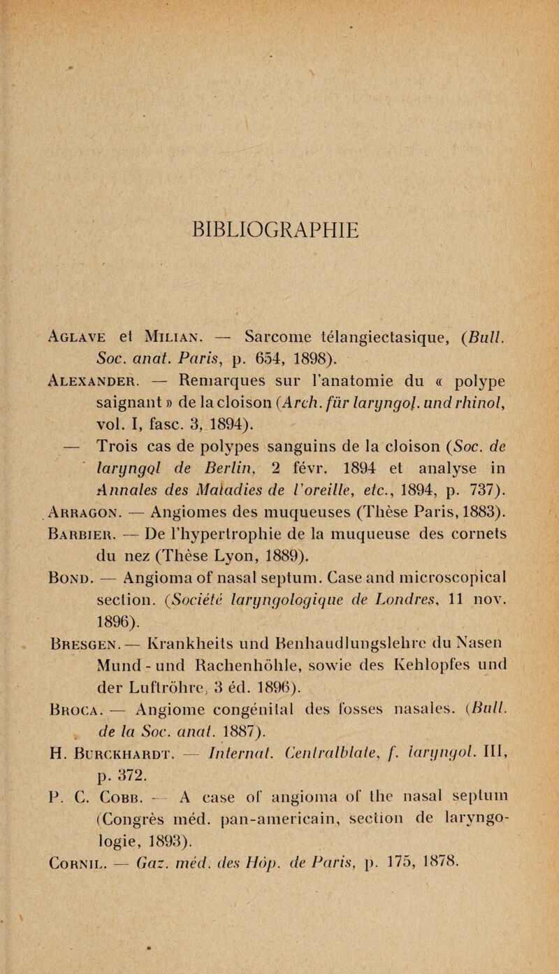 BIBLIOGRAPHIE Aglave et Milian. — Sarcome télangiectasique, (Bull. Soc. anat. Paris, p. 654, 1898). Alexander. — Remarques sur l’anatomie du « polype saignant » de la cloison (Arch.fiir laryngol. und rhinol, vol. I, fasc. 3, 1894). — Trois cas de polypes sanguins de la cloison (Soc. de laryngol de Berlin, 2 févr. 1894 et analyse in Annales des Maladies de l'oreille, etc., 1894, p. 737). Arragon. — Angiomes des muqueuses (Thèse Paris, 1883). Barbier. — De l’hypertrophie de la muqueuse des cornets du nez (Thèse Lyon, 1889). Bond. — Angioma of nasal septum. Case and microscopical section. (Société laryngologique de Londres, 11 nov. 1896). Bresgen.— Krankheits und Benhaudlungslelirc du Nasen Mund-und Rachenhôhle, sowie des Kehlopfes und der Luftrôhre, 3 éd. 1896). Broca. — Angiome congénital des fosses nasales. {Bull, de la Soc. anat. 1887). H. Burckhardt. — Internat. Centralblale, f. laryngol. 111, p. 372. P. C. Cobb. — A case of angioma of the nasal septum (Congrès méd. pan-americain, section de laryngo- logie, 1893). Cornil. — Gaz. méd. des Hôp. de Paris, p. 175, 1878.