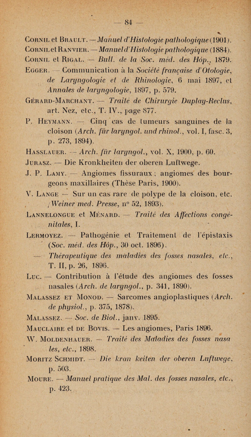 Cornil et Brault. — Manuel T Histologie pathologique ( 1901). CoRNiLetRANviER. ~ Manueld'Histologie pathologique (1884). Cornil et Rigal. — Bull, de la Soc. méd. des Hop., 1879. Egger. Communication à la Société française d’Otologie, de Laryngologie et de Rhinologie, 6 mai 1897, et Annales de laryngologie, 1897, p. 579. Gérard-Marchant. — Traité de Chirurgie Duplay-Reclus, art. Nez, etc., T. IV., page 877. P. Heymann. — Cinq cas de tumeurs sanguines de la cloison (Arch. fiir laryngol. und rhinol., vol. I, fasc. 3, p. 273, 1894). Hasslauer. — Arch. fiir laryngol., vol. X, 1900, p. 60. Jurasz. — Die Kronkheiten der oberen Luftwege. ,J. P. Lamy. — Angiomes fissuraux ; angiomes des bour¬ geons maxillaires (Thèse Paris, 1900). V. Lange — Sur un cas rare de polype de la cloison, etc. / Weiner med. Presse, n° 52, 1893). Lannelongue et Ménard.— Traité des Affections congé¬ nitales, I. Lermoyez. — Pathogénie et Traitement de l’épistaxis (Soc. méd. des Hop., 30 oct. 1896). Thérapeutique des maladies des fosses nasales, etc., T. II, p. 26, 1896. Luc. — Contribution à l’étude des angiomes des fosses nasales (Arch. de laryngol., p. 341, 1890). Malassez et Monod. — Sarcomes angioplastiques (Arch. de physiol., p. 375, 1878). Malassez. — Soc. de Biol., janv. 1895. Mauclaire et de Bovis. — Les angiomes, Paris 1896. W. Moldenhauer. — Traité des Maladies des fosses nasa les, etc., 1898. Moritz Schmidt. — Die kran keiten der oberen Luftwege, p. 503. Moure. — Manuel pratique des Mal. des fosses nasales, etc., p. 423.