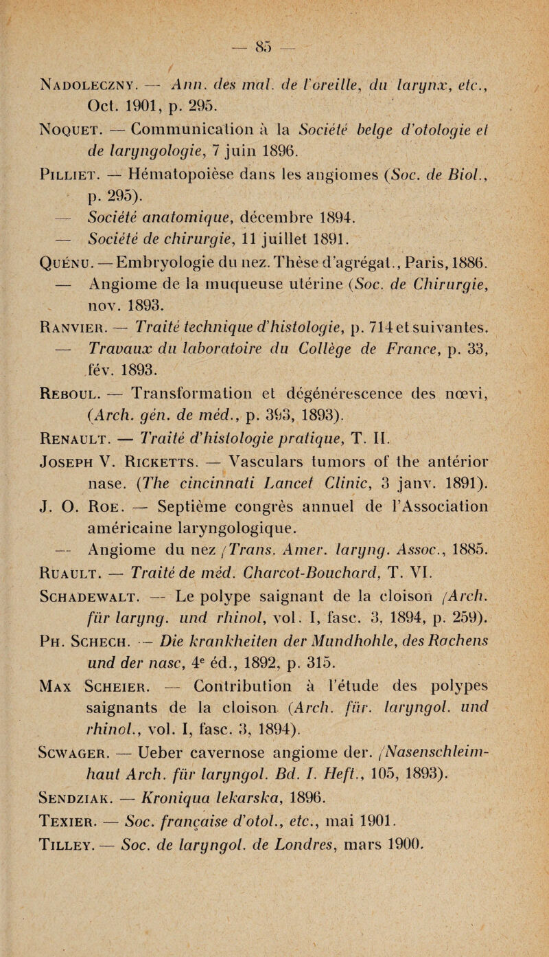 Nadoleczny. — Ann. des mal. de ioreille, du larynx, etc., Oct. 1901, p. 295. Noquet. — Communication à la Société belge d’otologie et de laryngologie, 7 juin 1896. Pilliet. — Hématopoièse dans les angiomes (Soc. de Biol., p. 295). — Société anatomique, décembre 1894. — Société de chirurgie, 11 juillet 1891. Quénu. —Embryologie du nez. Thèse d’agrégat., Paris, 1886. — Angiome de la muqueuse utérine (Soc. de Chirurgie, nov. 1893. Ranvier. — Traité technique d’histologie, p. 714et suivantes. — Travaux du laboratoire du Collèqe de France, p. 33, fév. 1893. Reboul. — Transformation et dégénérescence des nœvi, (Arch. gèn. de méd., p. 393, 1893). Renault. — Traité d’histologie pratique, T. II. Joseph V. Ricketts. — Vasculars tumors of the antérior nase. (The Cincinnati Lancet Clinic, 3 janv. 1891). J. O. Roe. — Septième congrès annuel de l’Association américaine laryngologique. — Angiome du nez / Trans. Amer, laryng. Assoc., 1885. Ruault. — Traité de méd. Charcot-Bouchard, T. VI. Schadewalt. — Le polype saignant de la cloison [Arch. fur laryng. und rhinol, vol. I, fasc. 3, 1894, p. 259). Ph. Schech. — Die krankheiten der Mundhohle, des Rochens und der nasc, 4e éd., 1892, p. 315. Max Scheier. — Contribution à l’étude des polypes saignants de la cloison (Arch. fur. laryngol. und rhinol., vol. I, fasc. 3, 1894). Scwager. — Ueber cavernose angiome der. /Nasenschleim- haut Arch. fur laryngol. Bd. I. Heft., 105, 1893). Sendziak. — Kroniqua lekarska, 1896. Texier. — Soc. française d’otol., etc., mai 1901. Tilley.— Soc. de laryngol. de Londres, mars 1900.